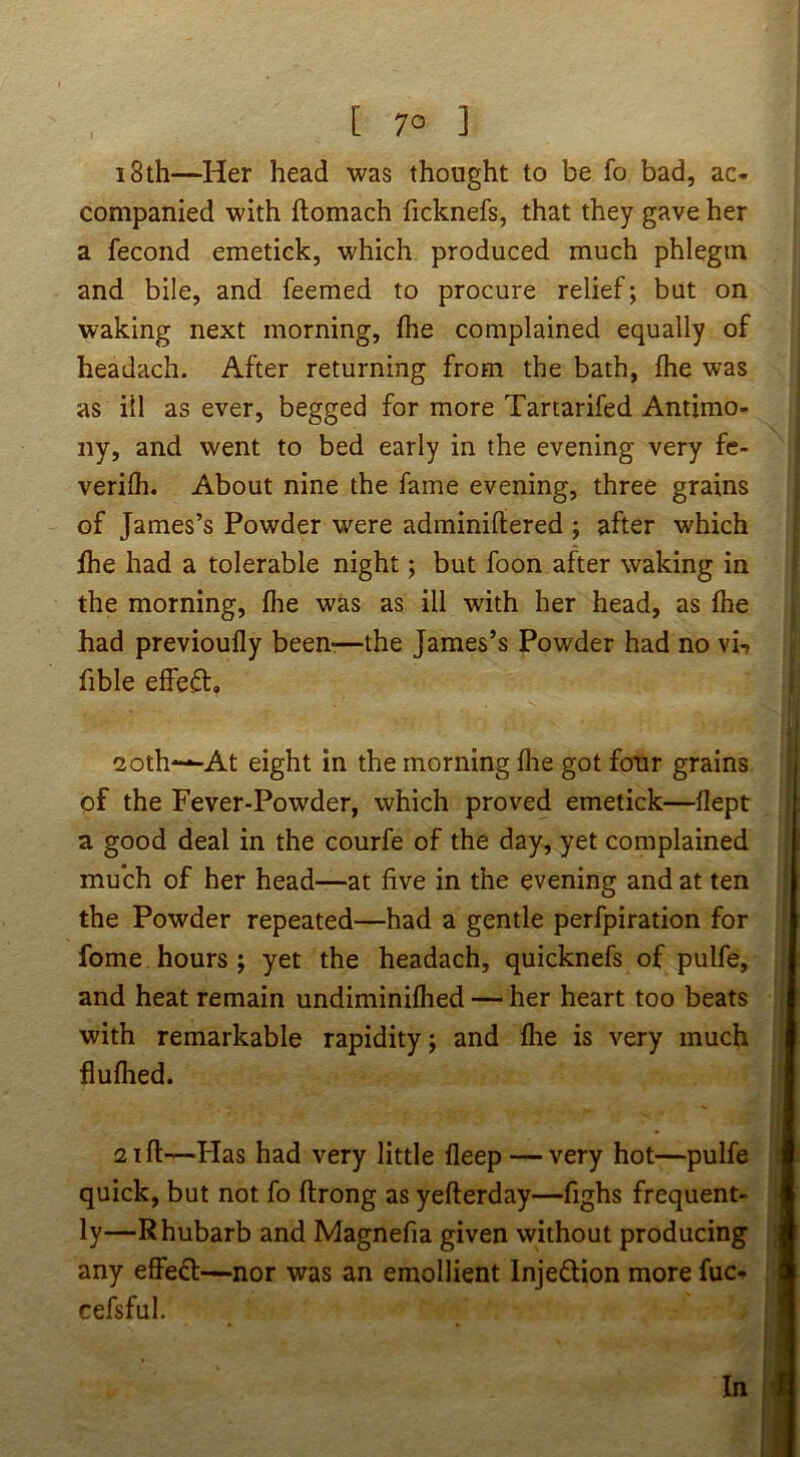 [ 7° ] i8th—Her head was thought to be fo bad, ac- companied with ftomach ficknefs, that they gave her a fecond emetick, which produced much phlegm and bile, and feemed to procure relief; but on waking next morning, fhe complained equally of headach. After returning from the bath, fhe was as ill as ever, begged for more Tartarifed Antimo- ny, and went to bed early in the evening very fe- verifh. About nine the fame evening, three grains of James’s Powder were adminiftered ; after which | fhe had a tolerable night; but foon after waking in > the morning, fhe was as ill with her head, as fhe j had previoufly been-—the James’s Powder had no vi-, ■ fible effect, ! I I 2oth—At eight in the morning fhe got four grains | of the Fever-Powder, which proved emetick—flept j; a good deal in the courfe of the day, yet complained ] much of her head—at five in the evening and at ten j the Powder repeated—had a gentle perfpiration for ; fome hours ; yet the headach, quicknefs of pulfe, and heat remain undiminifhed — her heart too beats ; with remarkable rapidity; and fhe is very much | flufhed. ' 21 ft—bias had very little fleep — very hot—pulfe i quick, but not fo ftrong as yefterday—fighs frequent- ■ ly—Rhubarb and Magnefia given without producing any effefl:—nor was an emollient Injeflion more fuc- cefsful. r' (, In h