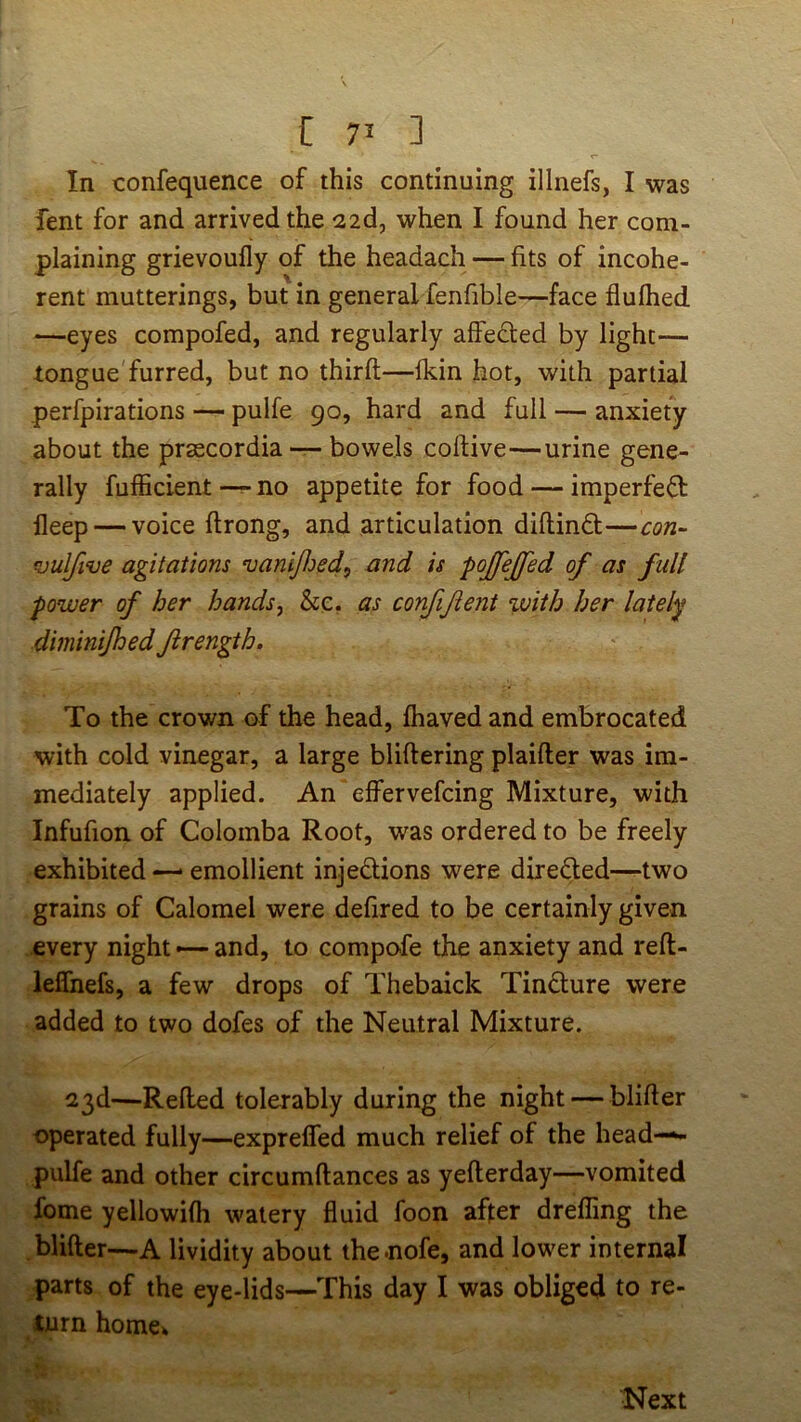 i: 7’ ] In confequence of this continuing illnefs, I was fent for and arrived the 22d, when I found her com- plaining grievoufly of the headach — fits of incohe- rent mutterings, but in general fenfible—face flufhed —eyes compofed, and regularly affected by light— tongue furred, but no third—fkin hot, with partial perfpirations pulfe 90, hard and full — anxiety about the prascordia — bowels collive—urine gene- rally fufficient —no appetite for food — imperfefl deep — voice flrong, and articulation diflind;—con^ funlfive agitations vaniJJjed, and is pojfejfed of as full power of her hands, &e. as confifent %vith her lately diminijhed Jirength. To the crown of the head, fhaved and embrocated with cold vinegar, a large bliflering plaifler was im- mediately applied. An effervefcing Mixture, with Infufion of Colomba Root, was ordered to be freely exhibited —• emollient injedions were direded—two grains of Calomel were defired to be certainly given every night — and, to compofe the anxiety and refl- ieffnefs, a few drops of Thebaick Tindure were added to two dofes of the Neutral Mixture. 23d—Refled tolerably during the night — blifler operated fully—expreffed much relief of the head-^ pulfe and other circumflances as yellerday—vomited fome yellowifh watery fluid foon after drefling the blifler—A lividity about thenofe, and lower internal parts of the eye-lids—This day I was obliged to re- turn home» Next