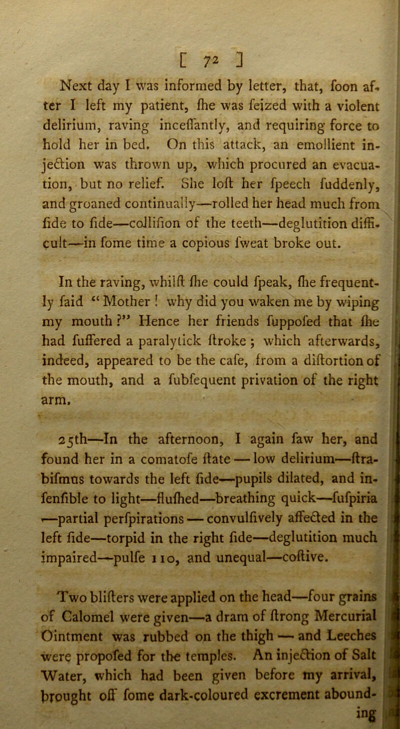 Next day I was informed by letter, that, foon af< ter I left my patient, Ihe was feized with a violent delirium, raving inceflantly, and requiring force to hold her in bed. On this attack, an emollient in- jedion was thrown up, which procured an evacua- tion, but no relief. She loll her fpeech fuddenly, and groaned continually—rolled her head much from fide to fide—coJlifion of the teeth—deglutition diffi- cult—in fome time a copious fweat broke out. In the raving, whiift fhe could fpeak, flie frequent- ly faid “ Mother ! why did you waken me by wiping my mouth Hence her friends fuppofed that fhe had fuffered a paralytick ftroke ; which afterwards, indeed, appeared to be the cafe, from a diftortionof the mouth, and a fubfequent privation of the right arm, 25th—In the afternoon, I again faw her, and found her in a comatofe ftate — low delirium—ftra- bifmns towards the left fide—pupils dilated, and in- fenfible to light—fiufhed—breathing quick—^fufpirk ^—partial perfpirations — convulfively affeded in the left fide—torpid in the right fide—deglutition much impaired—pulfe no, and unequal—coftive. Two bliflers were applied on the head—four grains of Calomel were given—a dram of flrong Mercurial Ointment was rubbed on the thigh — and Leeches were propofed for the temples. An injedion of Salt Water, which had been given before my arrival, brought off fome dark-coloured excrement abound- ing