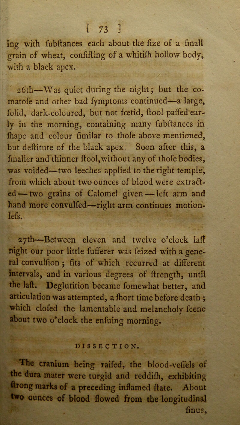 ing with fubftances each about the fize of a fmall grain of wheat, confifting of a whitifh hollow body, with a black apex. 26th—Was quiet during the night; but the co- matofe and other bad fymptoms continued—a large, folid, dark-coloured, but not foetid, ftool pafled ear- ly in the morning, containing many fubftances in lhape and colour fimilar to thofe above mentioned, but deftitute of the black apex. Soon after this, a fmaller and thinner ftool,without any of thofe bodies, was voided—two leeches applied to the right temple, from which about two ounces of blood were extract- ed— two grains of Calomel given — left arm and hand more convulfed—right arm continues motion- lefs. 27th—Between eleven and twelve o’clock lalf night our poor little fulferer was feized with a gene- ral convulfion; fits of which recurred at dilferent intervals, and in various degrees of ftrength, until the laft. Deglutition became fomewhat better, and articulation was attempted, a fhort time before death ; which clofed the lamentable and melancholy fcene about two o’clock the enfuing morning, DISSECTION. The cranium being raifed, the blood-vefl'els of the dura mater were turgid and reddifh, exhibiting ftrong marks of a preceding inflamed ftate. About two ounces of blood flowed from the longitudinal finus.
