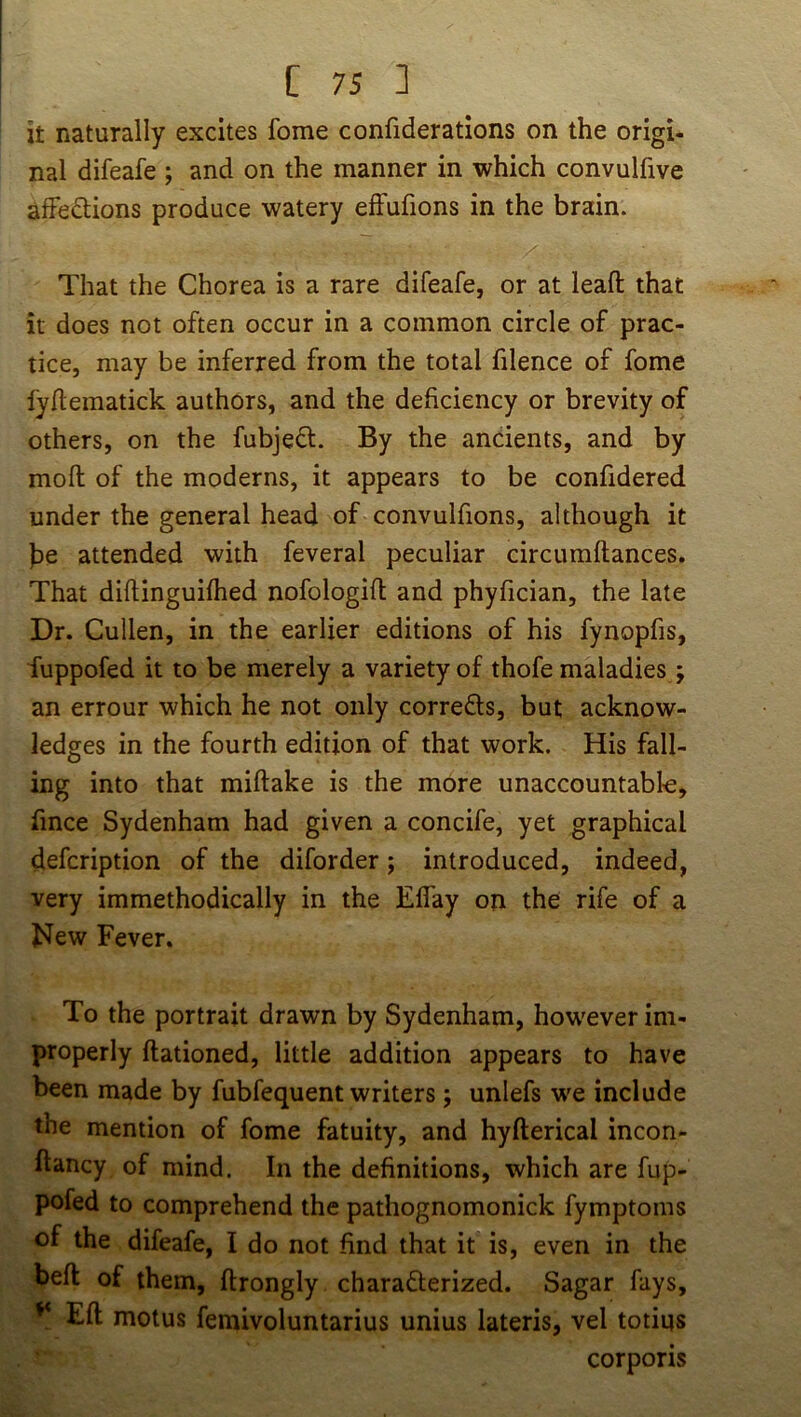 it naturally excites feme confiderations on the origi- nal difeafe ; and on the manner in which convulfive afFedlions produce watery effufions in the brain. That the Chorea is a rare difeafe, or at leafl: that it does not often occur in a common circle of prac- tice, may be inferred from the total filence of fome fydematick authors, and the deficiency or brevity of others, on the fubjedl. By the ancients, and by moft of the moderns, it appears to be confidered under the general head of convulfions, although it he attended with feveral peculiar circumftances. That diftinguifhed nofologift and phyfician, the late Dr. Cullen, in the earlier editions of his fynopfis, fuppofed it to be merely a variety of thofe maladies; an errour which he not only corrects, but acknow- ledges in the fourth edition of that work. His fall- ing into that miftake is the more unaccountabk, fince Sydenham had given a concife, yet graphical defeription of the diforder; introduced, indeed, very immethodically in the Eflay on the rife of a New Fever. To the portrait drawn by Sydenham, however im- properly ftationed, little addition appears to have been made by fubfequent writers ; unlefs we include the mention of fome fatuity, and hyfterical incon- ftancy of mind. In the definitions, which are fup- pofed to comprehend the pathognomonick fymptoms of the difeafe, I do not find that it is, even in the befl of them, ftrongly charadlerized. Sagar fays, ^ Eft motus femivoluntarius unius lateris, vel totiqs corporis
