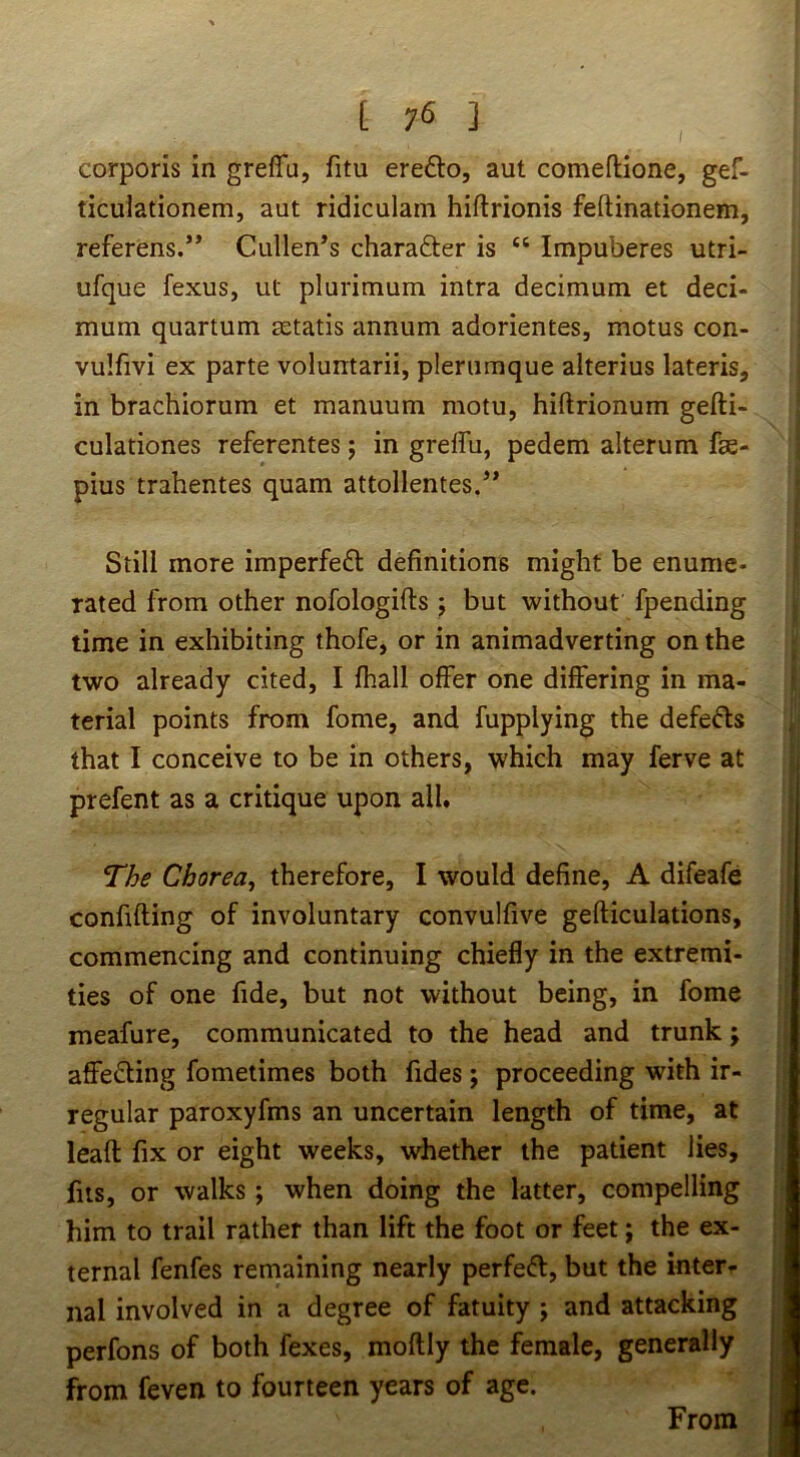 corporis in greffu, fitu eredlo, aut comeftione, gef- ticulationem, aut ridiculam hiftrionis feftinationem, referens.” Cullen’s charafter is “ Impuberes utri- ufque fexus, ut plurimum intra decimum et deci- mum quartum setatis annum adorientes, motus con- vulfivi ex parte voluntarii, plerumque alterius lateris, in brachiorum et manuum motu, hiftrionum gefti- culationes referentes; in greffu, pedem alterum fse- pius trahentes quam attollentes.” Still more imperfeft definitions might be enume- rated from other nofologiffs ; but without fpending time in exhibiting thofe, or in animadverting on the two already cited, I fhall offer one differing in ma- terial points from fome, and fupplying the defeats that I conceive to be in others, which may ferve at prefent as a critique upon all. The Chorea^ therefore, I would define, A difeafe confiding of involuntary convulfive gefticulations, commencing and continuing chiefly in the extremi- ties of one fide, but not without being, in fome meafure, communicated to the head and trunk; affecting fometimes both fides; proceeding with ir- regular paroxyfms an uncertain length of time, at leaft fix or eight weeks, whether the patient lies, fits, or walks; when doing the latter, compelling him to trail rather than lift the foot or feet; the ex- ternal fenfes remaining nearly perfeft, but the inter- nal involved in a degree of fatuity ; and attacking perfons of both fexes, moftly the female, generally from feven to fourteen years of age. From