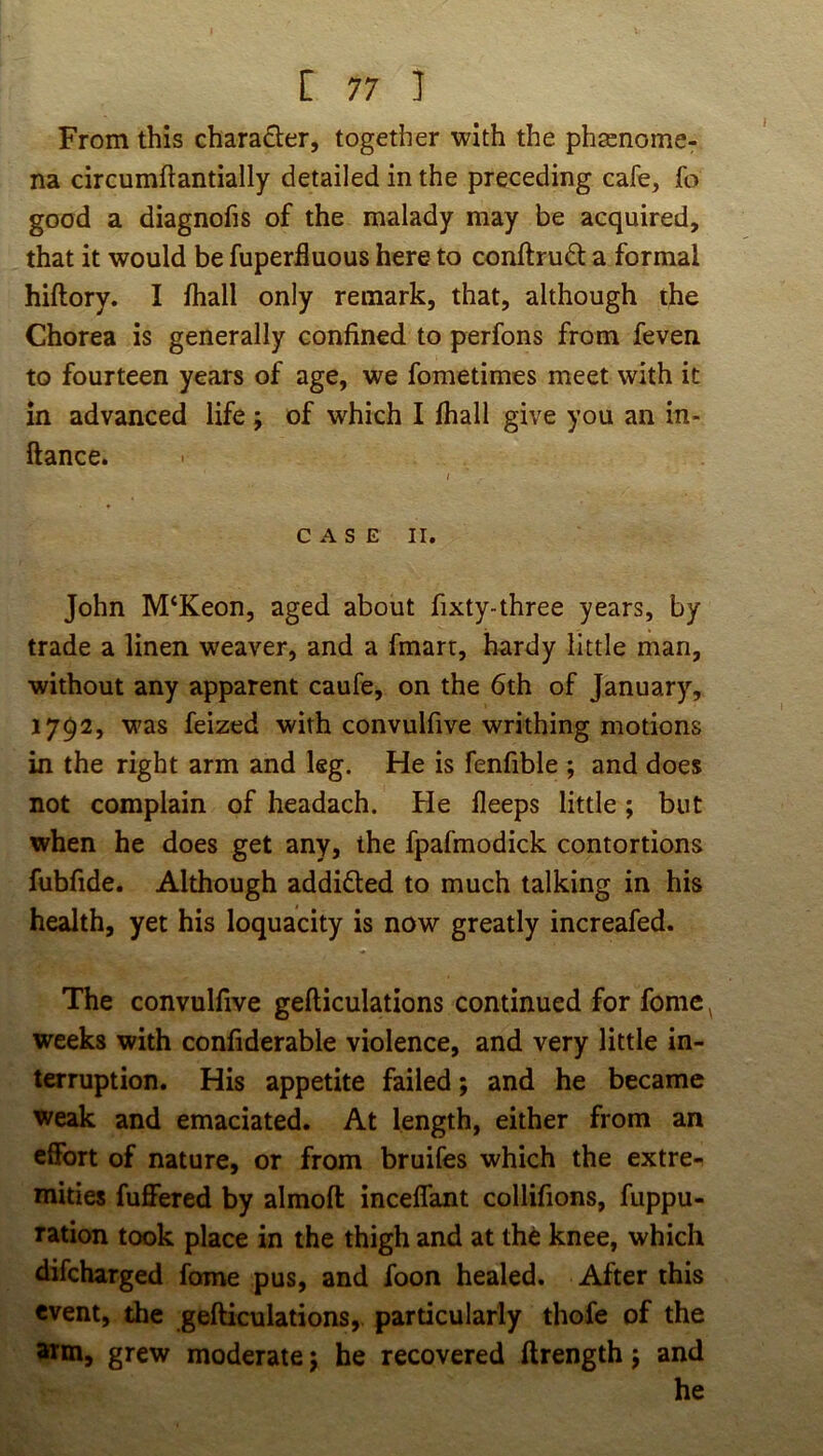 From this chara£ler, together with the phscnome- na circumftantially detailed in the preceding cafe, fo good a diagnofis of the malady may be acquired, that it would be fuperfluous here to conftruft a formal hiftory. I fhall only remark, that, although the Chorea is generally confined to perfons from feven to fourteen years of age, we fometimes meet with it in advanced life ; of which I fhall give you an in- ftance. I CASE II. John M‘Keon, aged about fixty-three years, by trade a linen weaver, and a fmart, hardy little man, without any apparent caufe, on the 6th of January, 1792, was feized with convulfive writhing motions in the right arm and leg. He is fenfible ; and does not complain of headach. He fleeps little; but when he does get any, the fpafmodick contortions fubfide. Although addidled to much talking in his health, yet his loquacity is now greatly increafed. The convulfive gefticulations continued for fome ^ weeks with confiderable violence, and very little in- terruption. His appetite failed; and he became weak and emaciated. At length, either from an effort of nature, or from bruifes which the extre- mities fuffered by almoft inceffant collifions, fuppu- ration took place in the thigh and at th6 knee, which difeharged fome pus, and foon healed. After this event, the gefticulations, particularly thofe of the itm, grew moderate; he recovered ftrength j and he