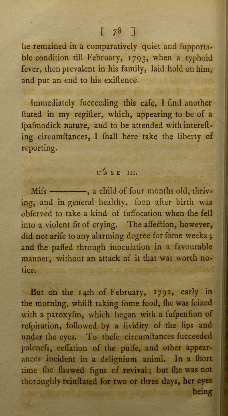 he remained in a comparatively quiet and fupporta- ble condition till February, 1793, when a typhoid fever, then prevalent in his family, laid hold on him, and put an end to his exiftence. Immediately fucceeding this cafe, I find another flated in my regifter, which, appearing to be of a fpafmodick nature, and to be attended with intereft- ing circumftances, I fhall here take the liberty of reporting. S E III. I Mifs ■ ' ■ ■ , a child of four months old, thriv- [ ing, and in general healthy, foon after birth was obferved to take a kind of fuffocation when fhe fell into a violent fit of crying. The afi'eftion, however, did not arife to any alarming degree for fome weeks ; and fhe paffed through inoculation in a favourable manner, without an attack of it that was worth no- tice. ; f » But on the 14th of February, 1792, early in | the morning, whilfl: taking fome food, fhe was feized [ with a paroxyfm, which began with a fufpenfion of ; refpiration, followed by a lividity of the lips and under the eyes. To thefe circumftances fucceeded palenefs, ceffation of the pulfe, and other appear- ances incident in a delignium animi. In a fhort time fhe fhowed figns of revival j but fhe was not thoroughly reinftated for two or three days, her eyes ' being ,
