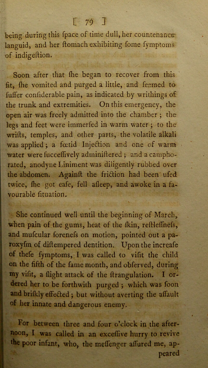being during this fpace of time dull, her countenance- languid, and her ftomach exhibiting fome fymptoms of indigeftion. Soon after that (he began to recover from this ' ht, fhe vomited and purged a little, and feemed to fuffer confiderable pain, as indicated by writhings of the trunk and extremities. On this emergency, the open air wa^ freely admitted into the chamber •, the legs and feet were immerfed in warm water ; to the wrifts, temples, and other parts, the volatile alkali was applied ; a foetid Injeflion and one of warm - water were fuccelfively adminiftered ; and a campho- rated, anodyne Liniment was diligently rubbed over the abdomen. Againll the fridion had been ufed twice, fhe got eafe, fell afleep, and awoke in a fa- vourable fituation. She continued well until the beginning of March, when pain of the gums, heat of the fkin, refHeffnefs, and mufcular forenefs on motion, pointed out a pa- roxyfm of diflempered dentition. Upon the increafe of thefe fymptoms, I was called to vifit the child on the fifth of the fame month, and obferved, during my vifit, a flight attack of the flrangulation. I or- dered her to be forthwith purged ; which was foon and brifkly eflfeded ; but without averting the aflault of her innate and dangerous enemy. For between three and four o’clock in the after- noon, I was called in an exceflive hurry to revive the poor infant, who, the meffenger affured me, ap- peared