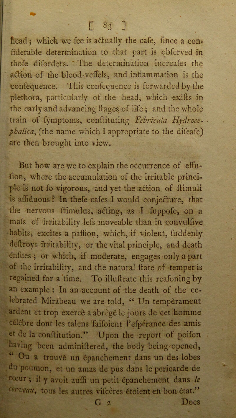 [ §3 ] / head; which we fee is adually the cafe, fmce a con*> hderable determination to that part is obferved in thofe diforders. ' The determination increafes the adion of the blood-veifels, and inflammation is the confequence. This confequence is forwarded by the plethora, particularly of the head, which exifts in the early and advancing flages of life; and the whole train of fymptoms, conftituting Febrkula Hydroce- phalica^ (the name which I appropriate to the difeafe) are then brought into view. But how are we to explain the occurrence of efFu- fion, where the accumulation of the irritable princi- ple is not fo vigorous, and yet the aflion of Ilimuli is afliduous ? In thefe cafes I would conjedlure, that the nervous ftimulus, afUng, as I fuppofe, on a mafs of irritability lefs moveable than in convulfive habits, excites a paflion, wTich, if violent, fuddenly deflroys irritability, or the vital principle, and death ^nfues; or which, if moderate, engages only a part of the irritability, and the natural hate of temper is regained for a'time. To illuftrate this reafoningby an example: In an account of the death of the ce- lebrated Mirabeau we are told, “ Un temperament ardent et trop exerc^ aabrcgc le jours de cet homme celebre dont les talens faifoient I’efperance des amis et de la conftitution.” Upon the report of poifon having been adminiflered, the body being^opened, Ou a trouv6 un Cpanchement dans un des lobes ,du poumon, et un amas de pus dans le pericarde de cceur ; il y avoit aufli un petit 6panchement dans le c^veau^ tons les autres vifceres ctoient eti bon etat.” G 2 Does