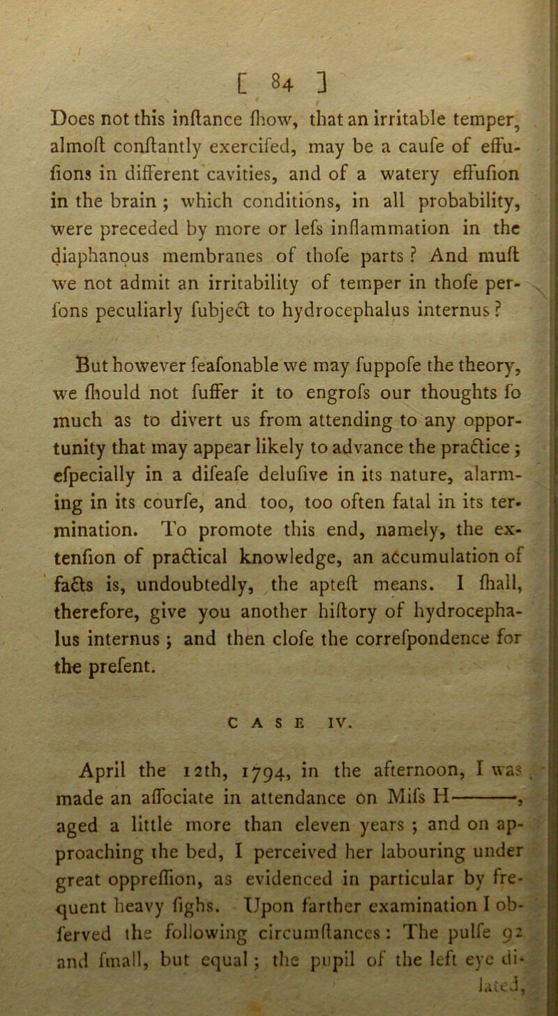 Does not this inftance fliow, that an irritable temper, almoft conftantly exercifed, may be a caufe of effu- fions in different cavities, and of a watery effufion in the brain ; which conditions, in all probability, were preceded by more or lefs inflammation in the diaphanous membranes of thofe parts ? And muft we not admit an irritability of temper in thofe per- fons peculiarly fubjed to hydrocephalus internus ? But however feafonable we may fuppofe the theory, we fiiould not fuffer it to engrofs our thoughts fo much as to divert us from attending to any oppor- tunity that may appear likely to advance the pradlice; cfpecially in a difeafe delufive in its nature, alarm- ing in its courfe, and too, too often fatal in its ter- mination. To promote this end, namely, the ex- tenfion of praflical knowledge, an atcumulation of fadls is, undoubtedly, the aptefl: means. I fhall, therefore, give you another hiffory of hydrocepha- lus internus j and then clofe the correfpondence for th« prefent. CASE IV. April the 12th, 1794, in the afternoon, I was . made an affociate in attendance on Mifs H , aged a little more than eleven years j and on ap- proaching the bed, I perceived her labouring under great oppreffion, as evidenced in particular by fre- ejuent heavy fighs. Upon farther examination I ob- ferved the following circumflanccs : The pulfe 92 and fmall, but equal; the pupil of the left eye di* 1 L C vl ,