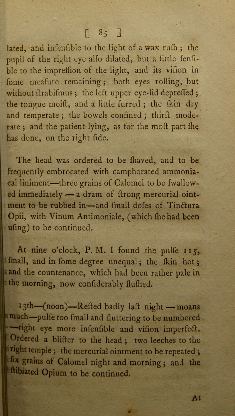 lated, and infenfible to the light of a Nvax rulh ; the pupil of the right eye alfo dilated, but a little fenfi- ble to the impreffion of the light, and its vifion in fome meafure remaining; both eyes rolling, but without ftrabifrnus; the left upper eye-lid deprefled ; the tongue moift, and a little furred ; the Ikin dry and temperate; the bowels confined ; third mode- rate ; and the patient lying, as for the mod part die has done, on the right fide. The head was ordered to be fhaved, and to be frequently embrocated with camphorated ammonia- cal liniment—three grains of Calomel to be fwallow- ed immediately -— a dram of drong mercurial oint- ment to be rubbed in—and fmall dofes of Tindura Opii, with Vinum Antimoniale, (which fhe had been ufing) to be continued. At nine o’clock, P. M. I found the pulfe 115, : fmall, and in fome degree unequal; the Ikin hot; : and the countenance, which had been rather pale in f the morning, now confiderably Hufhed. 13th—( noon)—-Reded badly lad night — moans : much—pulfe too fmall and fluttering to be numbered ■“^right eye more infenfible and vifion imperfeft. Ordered a blider to the head ; two leeches to the Tight temple; the mercurial ointment to be repeated'; fix grains of Calomel night and morning; and the dibiated Opium to be continued.