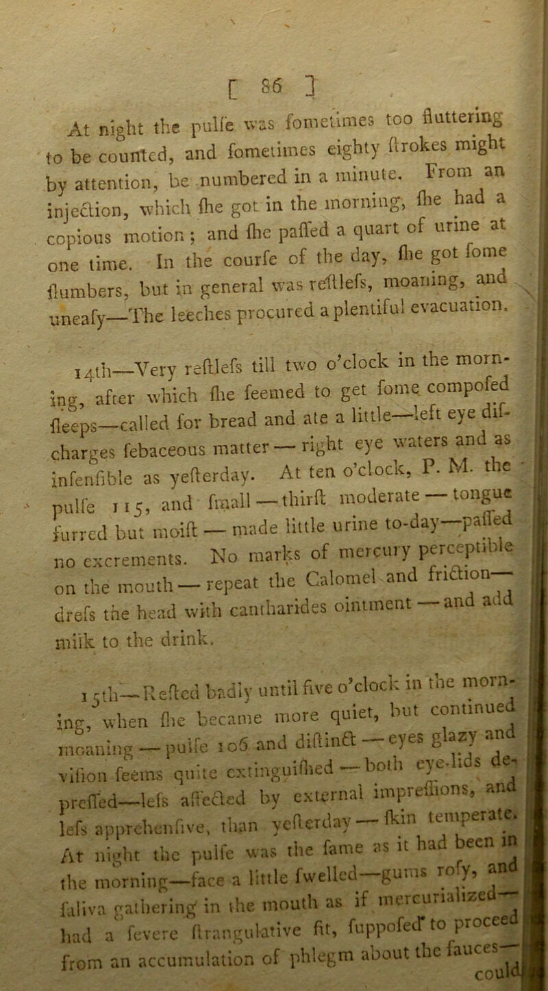 At night the pulle was foinetimes too fluttering to be counted, and fomeiimes eighty flrokes might by attention, be numbered in a minute. iniedtion, which {he got in the morning, flie a a copious motion ; and fhe paifed a quart of urine at one time. In the courfe of the day, flie got fome {lumbers, but in general was reftlefs, moaning, and yneafy—The leeches procured a plentiful evacuation. ^ 14th—Very refilefs till two o’clock m the morn- ing, after which flie feemed to get fome compofe fleeps—called for bread and ate a little—left eye dif- charges febaceous matter —right eye waters and as infenfible as yefterday. At ten o’clock, P. N • t c pulfe 115, and fmall-thirfl: moderate - tongue furred but moift — made little urine to-day-paifed no excrements. No marks of mercury perceptible on the mouth—repeat the Calomel and drefs the head with camharides ointment — and add milk to the drink. I .th—ReRcd b?.diy until five o’clock in the morn- ine.hlten fi.c became more quiet, but con.tnuei moaning -puire io5 and diftina-eyes glazy an viOon feems quite cxtinguiflred-both eyelids de. prelTed—lets afeaed by cxlcnial imprellions, an lefs apprehciifive, than yetterday — (kin tentperate. At night the pulfe was tlie fame as it had been in the morning—face a little fwellcd gums Y’ j faliva gathering in the mouth as if mercuna , liad a'fcvcre‘{Irangulative fit, fuppofecT to proce^« from an accumulation of phlegm about the auces Ij'