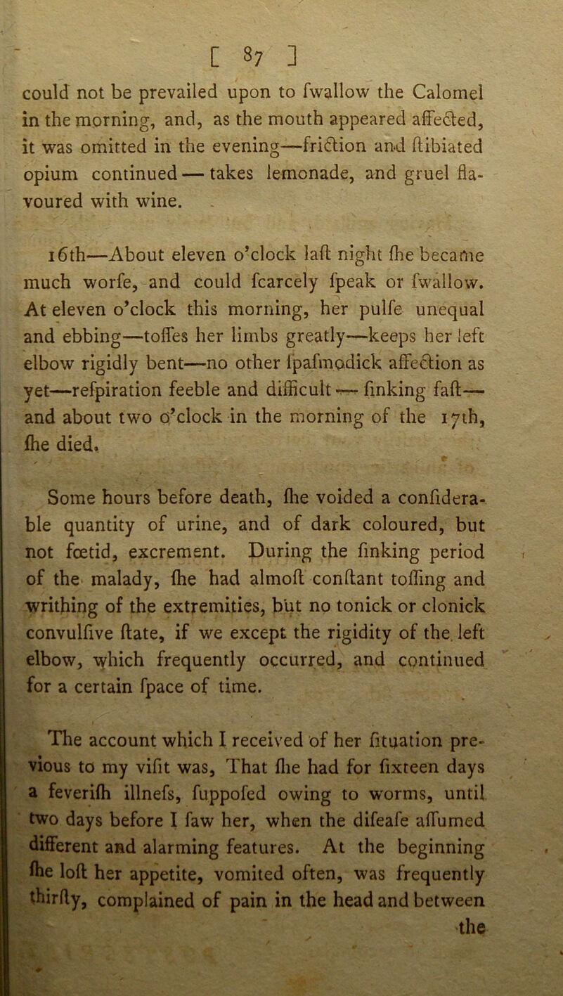 [ 8; ] could not be prevailed upon to fwallow the Calomel in the morning, and, as the mouth appeared affedled, it was omitted in the evening—friftion and ftibiated opium continued—takes lemonade, and gruel fla- voured with wine. 16th—About eleven o’clock lafl night fhe became much worfe, and could fcarcely fpeak or fwallow. At eleven o’clock this morning, her pulfe unequal and ebbing—tofles her limbs greatly—keeps her left elbow rigidly bent—no other ipafmodick affection as yet—refpiration feeble and difficult-r—finking fall— and about two o’clock in the morning of the 17th, fhe died. Some hours before death, fhe voided a confidera- ble quantity of urine, and of dark coloured, but not foetid, excrement. During the finking period of the malady, fhe had almoft conftant toffing and writhing of the extremities, but no tonick or clonick convulfive flate, if we except the rigidity of the, left elbow, which frequently occurred, and continued for a certain fpace of time. The account which I received of her fituation pre- vious to my vifit was. That flie had for fixteen days a feverifh illnefs, fuppofed owing to w’orms, until two days before I faw her, when the difeafe affumed different and alarming features. At the beginning fhe loft: her appetite, vomited often, was frequently thirfty, complained of pain in the head and between the