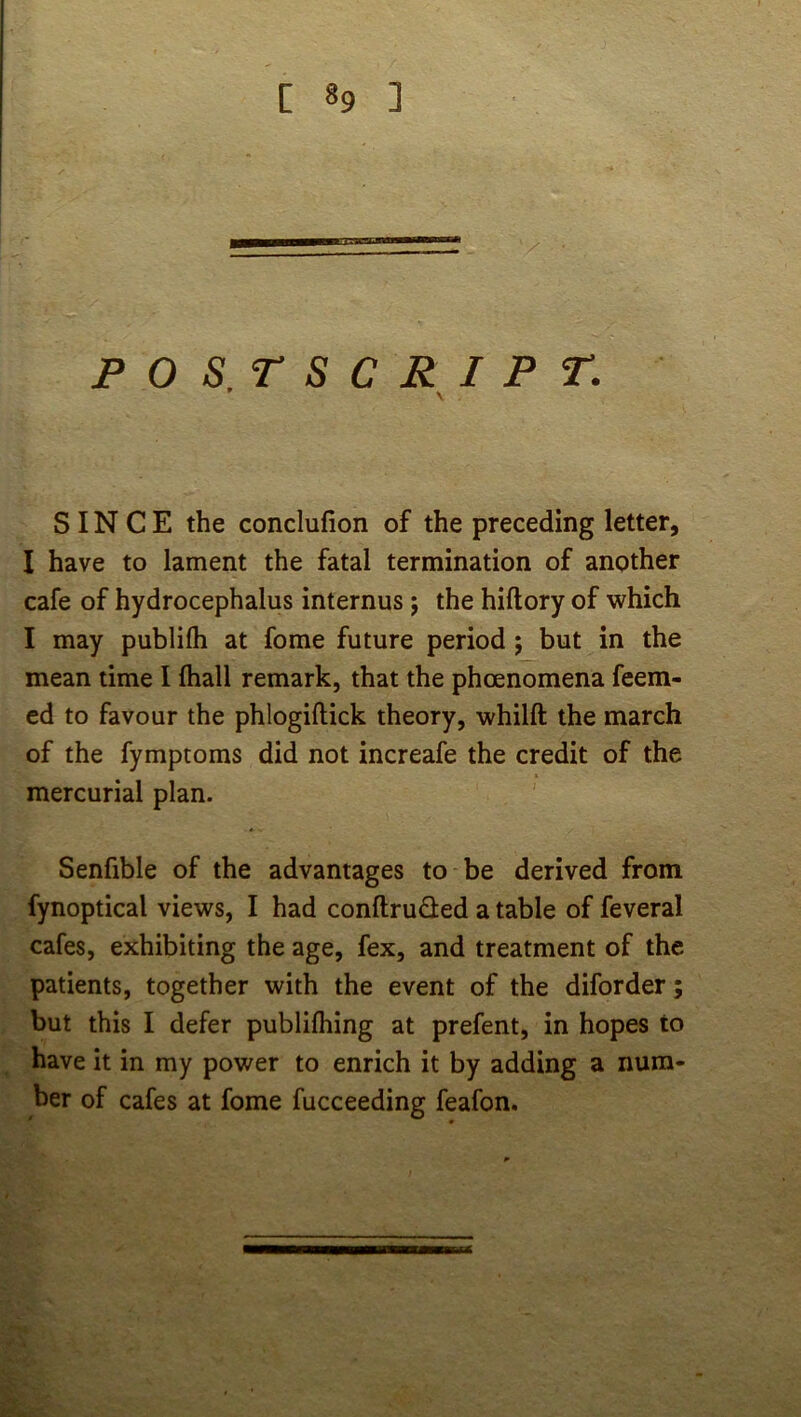 POS.rSCRIPT. \ SINCE the conclufion of the preceding letter, I have to lament the fatal termination of another cafe of hydrocephalus internus; the hiftory of which I may publifli at fome future period ; but in the mean time I fhall remark, that the phoenomena feem- cd to favour the phlogiftick theory, whilft the march of the fymptoms did not increafe the credit of the mercurial plan. Senfible of the advantages to be derived from fynoptical views, I had conftruded a table of feveral cafes, exhibiting the age, fex, and treatment of the patients, together with the event of the diforder; but this I defer publifhing at prefent, in hopes to have it in my power to enrich it by adding a num- ber of cafes at fome fucceeding feafon.