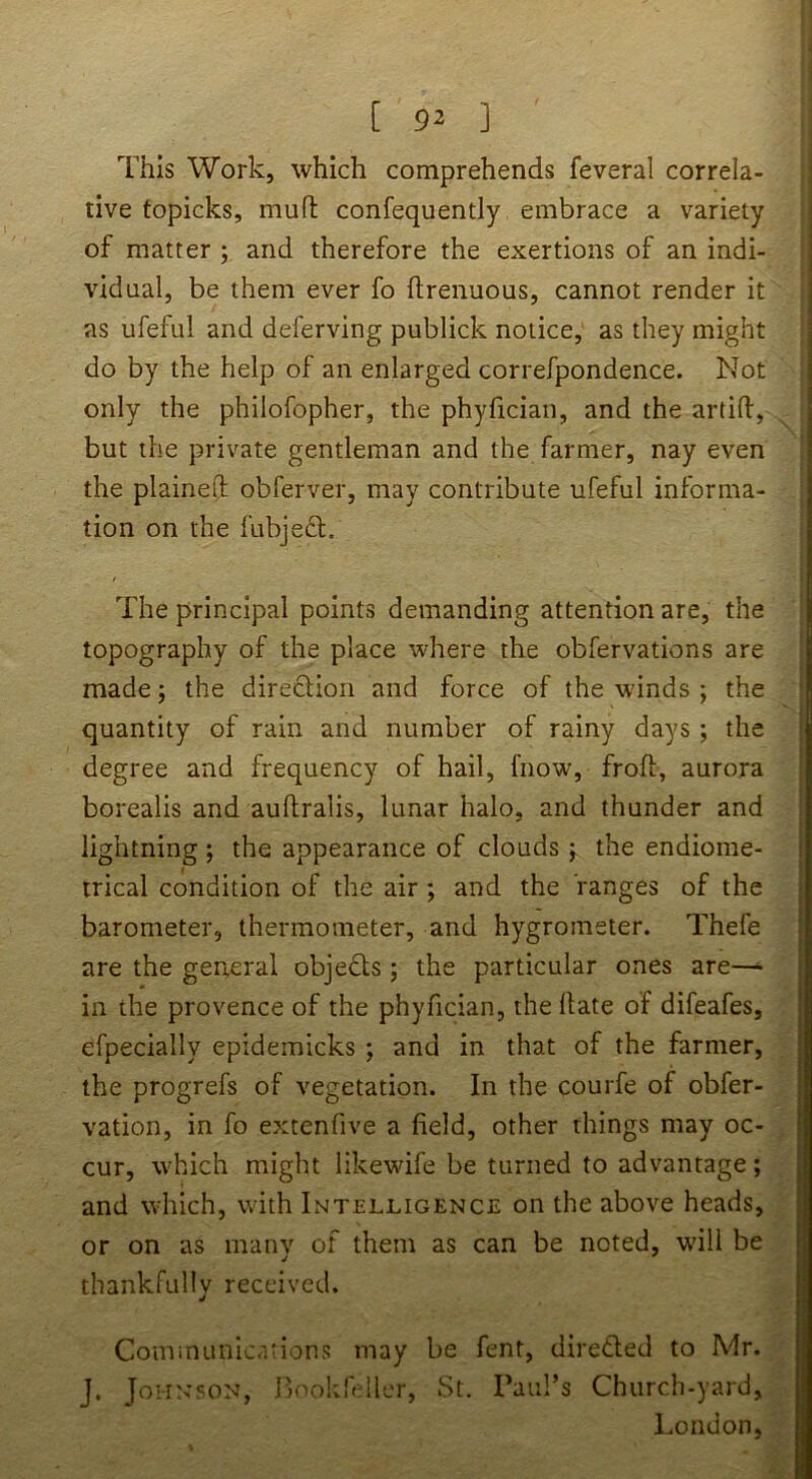 [ 9^ ] This Work, which comprehends feveral correla- tive topicks, mufl: confequently embrace a variety of matter ; and therefore the exertions of an indi- vidual, be them ever fo flrenuous, cannot render it as ufeful and deferving publick notice, as they might do by the help of an enlarged correfpondence. Not only the philofopher, the phyfician, and the artid, but the private gentleman and the farmer, nay even the plained obferver, may contribute ufeful informa- tion on the fubjeft. / The principal points demanding attention are, the topography of the place where the obfervations are made 5 the direction and force of the winds ; the quantity of rain and number of rainy days ; the degree and frequency of hail, fnow, froft, aurora borealis and auftralis, lunar halo, and thunder and lightning; the appearance of clouds ; the endiome- trical condition of the air ; and the ranges of the barometer, thermometer, and hygrometer. Thefe are the general objects ; the particular ones are—• in the provence of the phyfician, the date of difeafes, efpecially epidemicks ; and in that of the farmer, the progrefs of vegetation. In the courfe of obfer- vation, in fo extenfive a field, other things may oc- cur, which might likewife be turned to advantage; and which, with Intelligence on the above heads, or on as many of them as can be noted, w'ill be thankfully received. CoiUinunications may be fent, direded to Mr. J. JoHN-soN, Rookfeller, St. raid’s Church-yard, London,