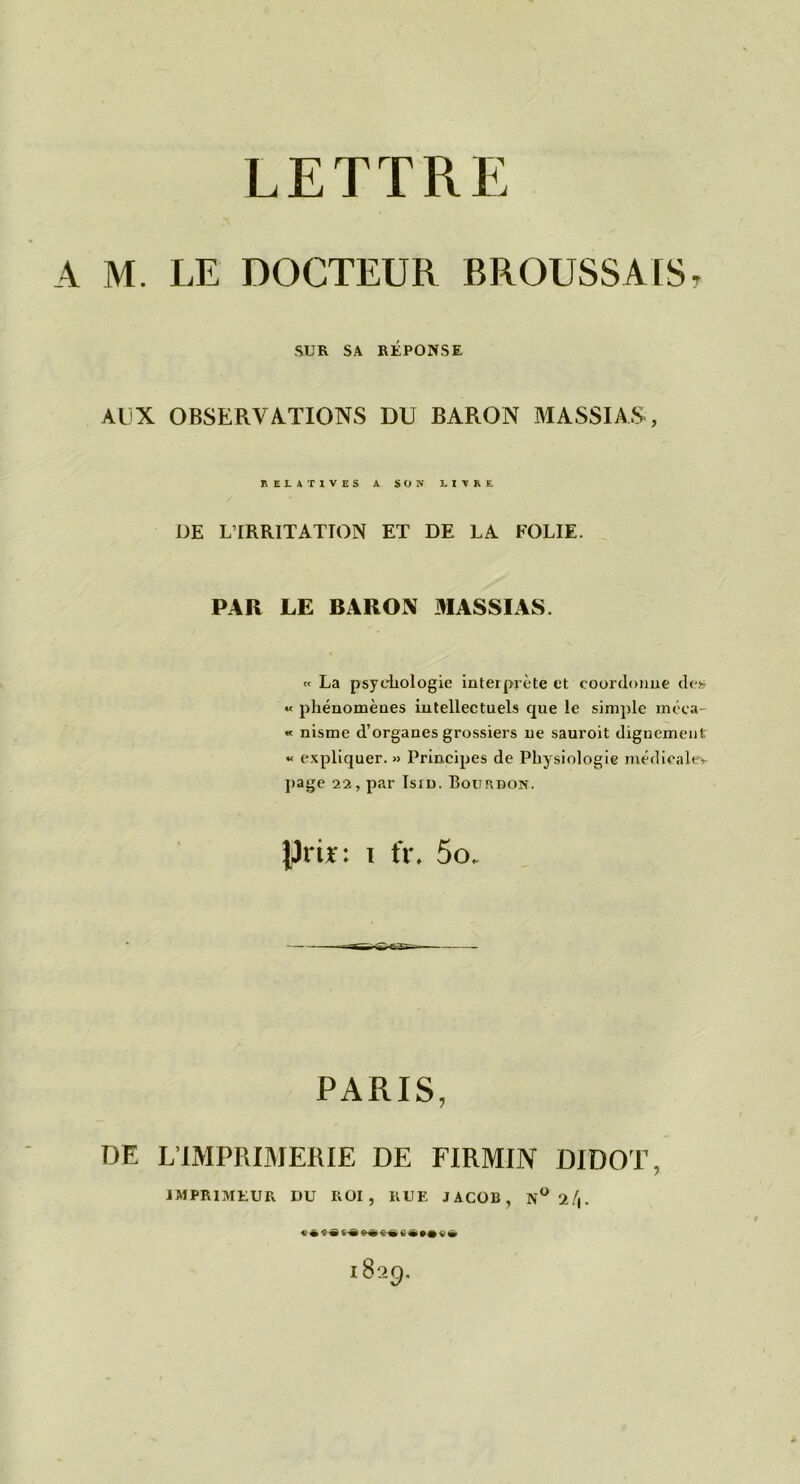 A M. LE DOCTEUR BROUSSALS, SUR SA RÉPONSE AUX OBSERVATIONS DU BARON MASSIAS, RELATIVES A SON LIVRE DE L’IRRITATTON ET DE LA FOLIE. PAR LE BARON MASSIAS. « La psychologie interprète et coordonne desf « phénomènes intellectuels que le simple rnéca- « nisme d’organes grossiers ne sauroit dignement « expliquer. » Principes de Physiologie médicalev page 22, par Isin. Bourdon. prir: i fr. 5o. PARIS, DE L’IMPRIMERIE DE FIRMIN DIDOT, IMPRIMEUR DU ROI, RUE JACOB, 1829,
