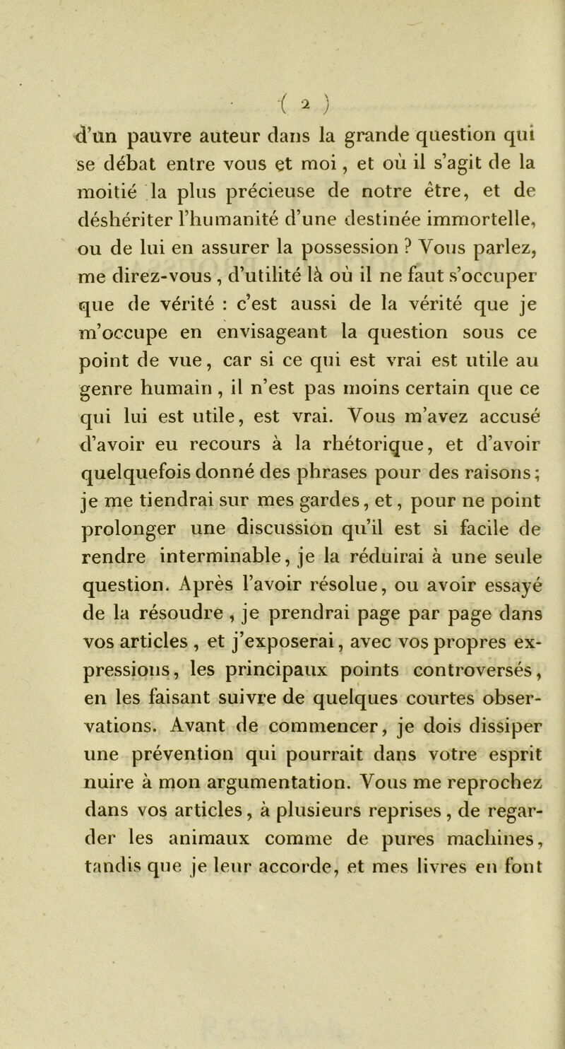 d’ün pauvre auteur dans la grande question qui se débat entre vous et moi, et où il s’agit de la moitié la plus précieuse de notre être, et de déshériter l’humanité d’une destinée immortelle, ou de lui en assurer la possession ? Vous parlez, me direz-vous , d’utilité là où il ne faut s’occuper que de vérité : c’est aussi de la vérité que je m’occupe en envisageant la question sous ce point de vue, car si ce qui est vrai est utile au genre humain , il n’est pas moins certain que ce qui lui est utile, est vrai. Vous m’avez accusé d’avoir eu recours à la rhétorique, et d’avoir quelquefois donné des phrases pour des raisons; je me tiendrai sur mes gardes, et, pour ne point prolonger une discussion qu’il est si facile de rendre interminable, je la réduirai à une seule question. Après l’avoir résolue, ou avoir essayé de la résoudre , je prendrai page par page dans vos articles , et j’exposerai, avec vos propres ex- pressions, les principaux points controversés, en les faisant suivre de quelques courtes obser- vations. Avant de commencer, je dois dissiper une prévention qui pourrait dans votre esprit nuire à mon argumentation. Vous me reprochez dans vos articles, à plusieurs reprises, de regar- der les animaux comme de pures machines, tandis que je leur accorde, et mes livres en font