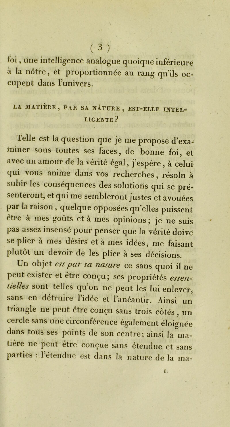 loi, une intelligence analogue quoique inférieure à la nôtre, et proportionnée au rang qu’ils oc- cupent dans l’univers. LA MATIÈRE, PAR SA NÂTÜRE , EST-ELLE INTEL- LIGENTE ? Telle est la question que je me propose d’exa- miner SOUS toutes ses faces, de bonne foi, et avec un amour de la vérité égal, j’espère, à celui qui vous anime dans vos recherches, résolu à subir les conséquences des solutions qui se pré- senteront, et qui me sembleront justes et avouées par la raison, quelque opposées qu’elles puissent etre à mes goûts et a mes opinions 5 je ne suis pas assez insensé pour penser que la vérité doive se plier à mes désirs et à mes idées, me faisant plutôt un devoir de les plier à ses décisions. Un objet est par sa nature ce sans quoi il ne peut exister et etre conçu j ses propriétés essen- tielles sont telles qu on ne peut les lui enlever, sans en détruire l’idée et l’anéantir. Ainsi un triangle ne peut être conçu sans trois côtés, un cercle sans une circonférence également éloignée dans tous ses points de son centre; ainsi la ma- tière ne peut etre conçue sans etendue et sans parties ; l’étendue est dans la nature de la ma-
