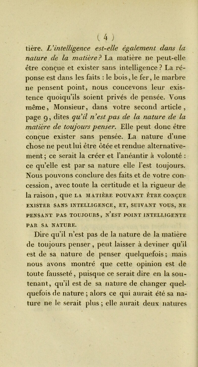 tière. L'intelligence est-elle également dans la nature de la matière? La matière ne peut-elle être conçue et exister sans intelligence ? La ré- ponse est dans les faits : le bois,le fer, le marbre ne pensent point, nous concevons leur exis- tence quoiqu’ils soient privés de pensée. Vous même, Monsieur, dans votre second article, page 9, dites quil n'est pas de la nature de la matière de toujours penser. Elle peut donc être conçue exister sans pensée. La nature d’une chose ne peut lui être ôtée et rendue alternative- ment ; ce serait la créer et l’anéantir à volonté : ce qu’elle est par sa nature elle l’est toujours. Nous pouvons conclure des faits et de votre con- cession , avec toute la certitude et la rigueur de la raison, que la matière pouvant être conçue EXISTER SANS INTELLIGENCE, ET, SUIVANT VOUS, NE PENSANT PAS TOUJOURS, n’eST POINT INTELLIGENTE PAR SA NATURE. Dire qu’il n’est pas de la nature de la matière de toujours penser, peut laisser à deviner qu’il est de sa nature de penser quelquefois ; mais nous avons montré que cette opinion est de toute fausseté, puisque ce serait dire en la sou- tenant, qu’il est de sa nature de changer quel- quefois de nature ; alors ce qui aurait été sa na- ture ne le serait plus ; elle aurait deux natures