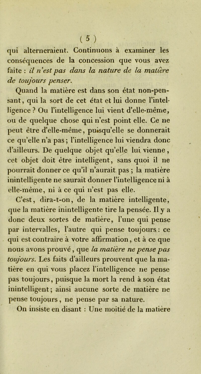qui alterneraient. Continuons à examiner les conséquences de la concession que vous avez faite : il nest pas dans la nature de la matière de toujours penser. Quand la matière est dans son état non-pen- sant, qui la sort de cet état et lui donne l’intel- ligence ? Ou rintelligence lui vient d’elle-méme, ou de quelque chose qui n’est point elle. Ce ne peut être d’elle-méme, puisqu’elle se donnerait ce qu’elle n’a pas ; l’intelligence lui viendra donc d’ailleurs. De quelque objet qu’elle lui vienne, cet objet doit être intelligent, sans quoi il ne pourrait donner ce qu’il n’aurait pas ; la matière inintelligente ne saurait donner l’intelligence ni à elle-même, ni à ce qui n’est pas elle. C’est, dira-t-on, de la matière intelligente, que la matière inintelligente tire la pensée. Il y a donc deux sortes de matière, l’une qui pense par intervalles, l’autre qui pense toujours : ce . qui est contraire à votre affirmation, et à ce que nous avons prouvé, que la matière ne pense pas toujours. Les faits d’ailleurs prouvent que la ma- tière en qui vous placez l’intelligence ne pense pas toujours, puisque la mort la rend à son état inintelligent; ainsi aucune sorte de matière ne pense toujours, ne pense par sa nature. On insiste en disant : Une moitié de la matière