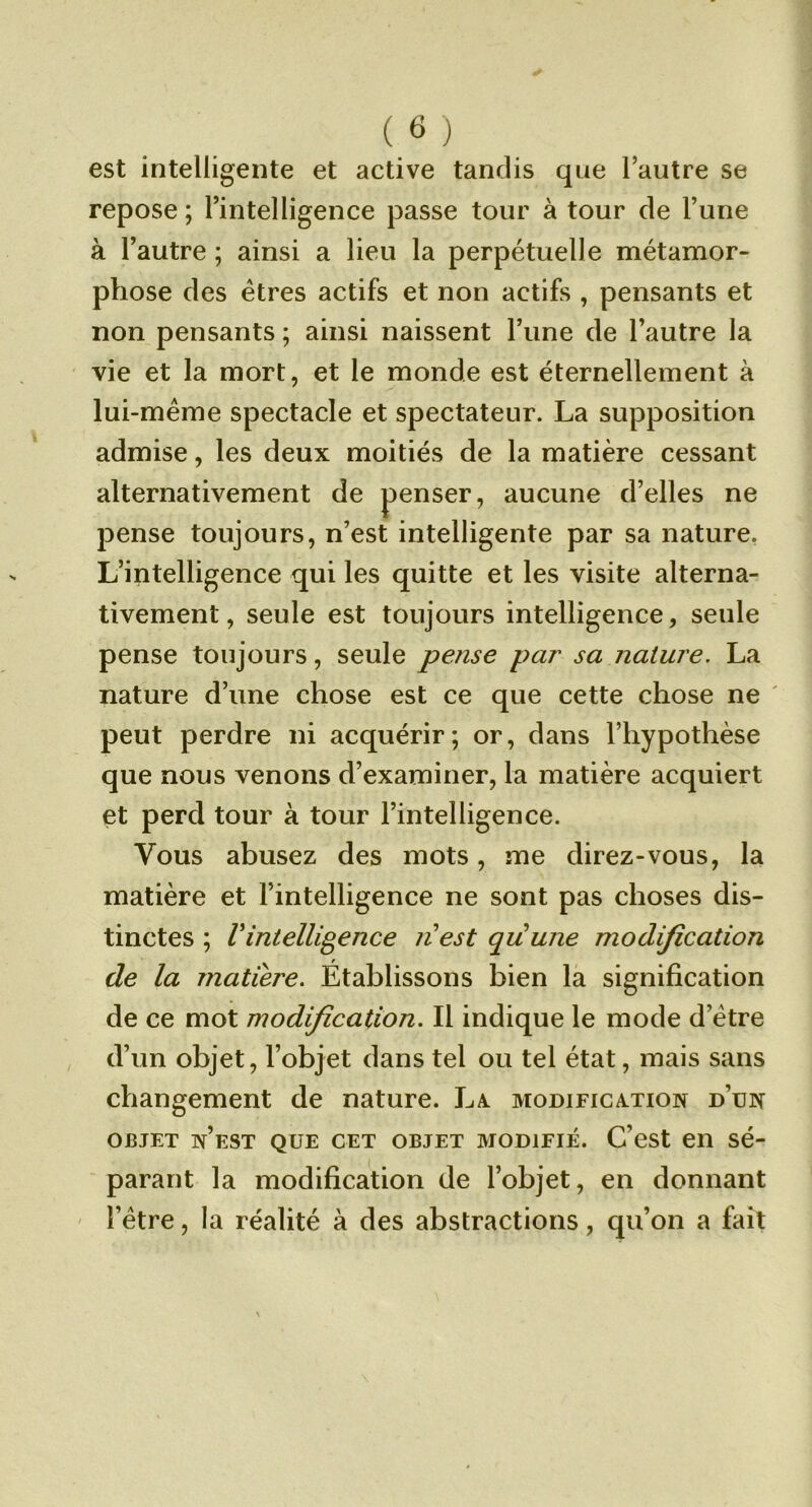 (_6 ) est intelligente et active tandis que l’autre se repose ; l’intelligence passe tour à tour de l’une à l’autre ; ainsi a lieu la perpétuelle métamor- phose des êtres actifs et non actifs , pensants et non pensants ; ainsi naissent l’une de l’autre la vie et la mort, et le monde est éternellement à lui-même spectacle et spectateur. La supposition admise, les deux moitiés de la matière cessant alternativement de penser, aucune d’elles ne pense toujours, n’est intelligente par sa nature. L’intelligence qui les quitte et les visite alterna- tivement, seule est toujours intelligence, seule pense toujours, seule pense par sa nature. La nature d’une chose est ce que cette chose ne ' peut perdre ni acquérir; or, dans l’hypothèse que nous venons d’examiner, la matière acquiert et perd tour à tour l’intelligence. Vous abusez des mots, me direz-vous, la matière et l’intelligence ne sont pas choses dis- tinctes ; Vintelligence nest quune modification de la matière. Établissons bien la signification de ce mot modification. Il indique le mode d’être d’un objet, l’objet dans tel ou tel état, mais sans changement de nature. L^i modification d’un OBJET n’est que CET OBJET MODIFIÉ. C’cst eii sé- parant la modification de l’objet, en donnant ' l’être, la réalité à des abstractions, qu’on a fait