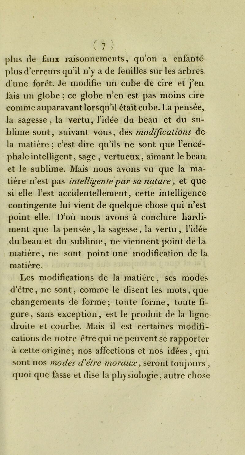 plus de faux raisonnemeuts, qu’on a enfanté plus d’erreurs qu’il n’y a de feuilles sur les arbres d’une foret. Je modifie un cube de cire et j’en fais un globe ; ce globe n’en est pas moins cire comme auparavant lorsqu’il était cube. La pensée,, la sagesse, la vertu, l’idée du beau et du su- blime sont, suivant vous, des modijications de la matière ; c’est dire qu’ils ne sont que l’encé- phale intelligent, sage , vertueux, aimant le beau et le sublime. Mais nous avons vu que la ma- tière n’est pas intelligente par sa nature, et que si elle l’est accidentellement, cette intelligence contingente lui vient de quelque chose qui n’est point elle. D’où nous avons à conclure hardi- ment que la pensée , la sagesse , la vertu , l’idée du beau et du sublime, ne viennent point de la matière, ne sont point une modification de la matière. Les modifications de la matière, ses modes d’étre, ne sont, comme le disent les mots, que changements de forme; toute forme, toute fi- gure, sans exception, est le produit de la ligne droite et courbe. Mais il est certaines modifi- cations de notre être qui ne peuvent se rapporter à cette origine; nos affections et nos idées, qui sont nos modes d'être moraux, seront toujours , quoi que fasse et dise la physiologie, autre chose