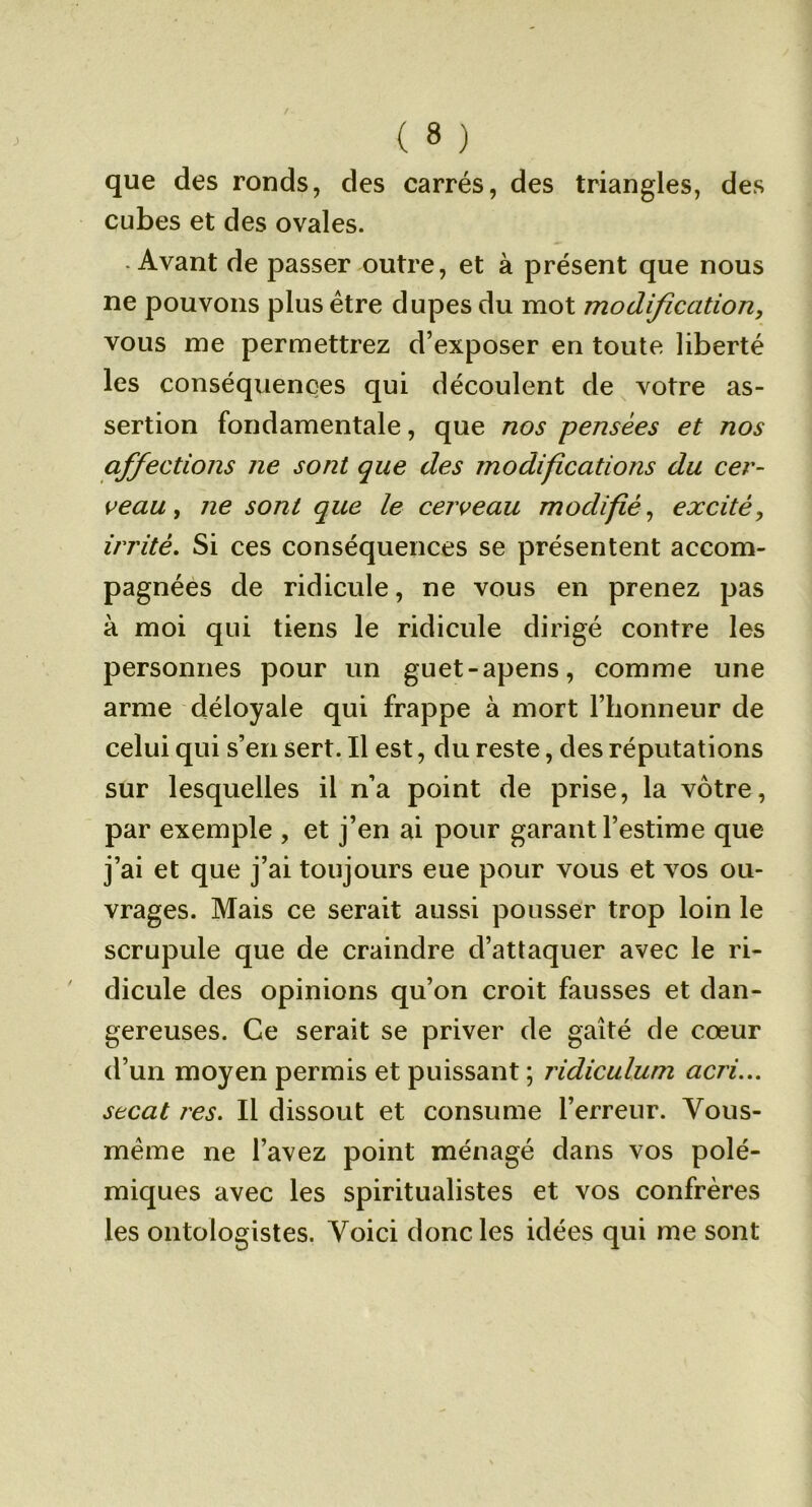 que des ronds, des carrés, des triangles, des cubes et des ovales. -Avant de passer outre, et à présent que nous ne pouvons plus être dupes du mot modification, vous me permettrez d’exposer en toute liberté les conséquences qui découlent de votre as- sertion fondamentale, que nos pensées et nos affections ne sont que des modifications du cer- ceau, ne sont que le cerveau modifié, excité, irrité. Si ces conséquences se présentent accom- pagnées de ridicule, ne vous en prenez pas à moi qui tiens le ridicule dirigé contre les personnes pour un guet-apens, comme une arme déloyale qui frappe à mort l’honneur de celui qui s’en sert. Il est, du reste, des réputations sur lesquelles il n’a point de prise, la vôtre, par exemple , et j’en ai pour garant l’estime que j’ai et que j’ai toujours eue pour vous et vos ou- vrages. Mais ce serait aussi pousser trop loin le scrupule que de craindre d’attaquer avec le ri- dicule des opinions qu’on croit fausses et dan- gereuses. Ce serait se priver de gaîté de cœur d’un moyen permis et puissant ; ridiculum acri... secat res. Il dissout et consume l’erreur. Vous- méme ne l’avez point ménagé dans vos polé- miques avec les spiritualistes et vos confrères les oiitologistes. Voici donc les idées qui me sont