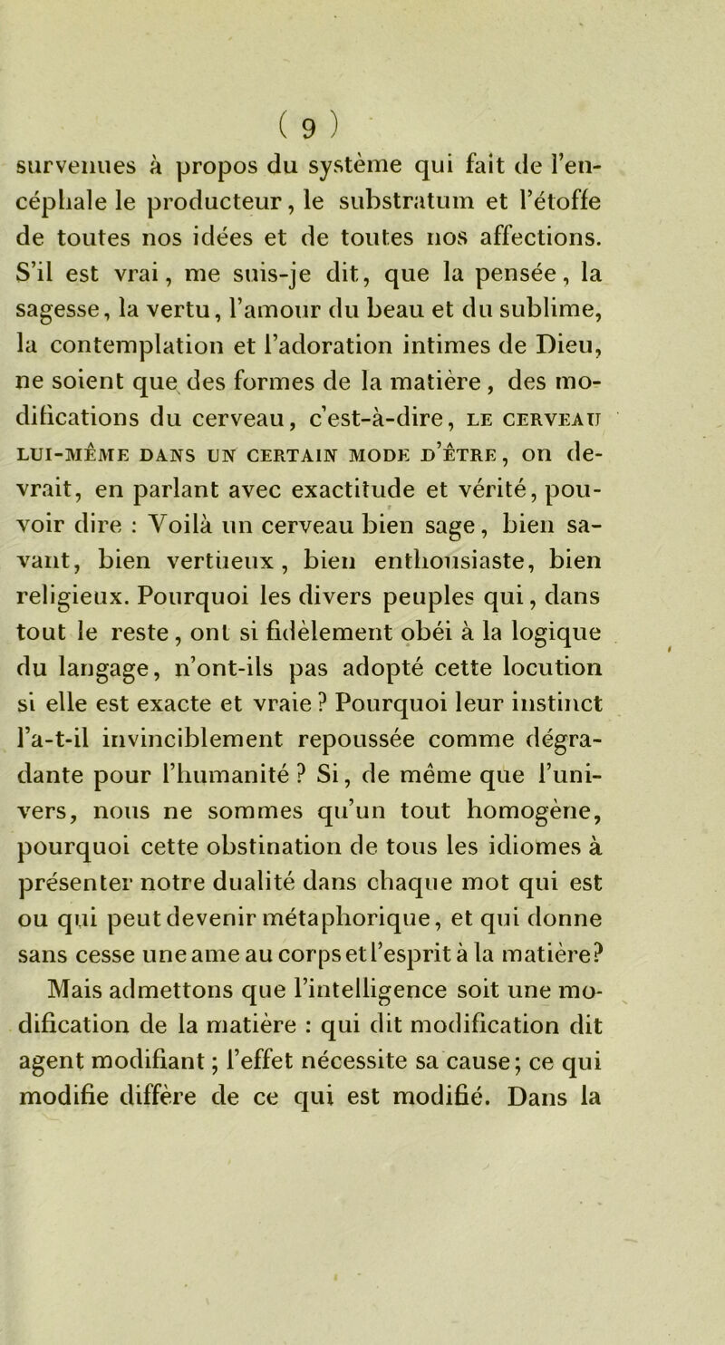 survenues à propos du système qui fait de l’en- céphale le producteur, le substratum et l’étoffe de toutes nos idées et de toutes nos affections. S’il est vrai, me suis-je dit, que la pensée, la sagesse, la vertu, l’amour du beau et du sublime, la contemplation et l’adoration intimes de Dieu, ne soient que des formes de la matière, des mor difications du cerveau, c’est-à-dire, le cerveau LUI-MÊME DANS UN CERTAIN MODE d’ÊTRE , OU de- vrait, en parlant avec exactitude et vérité, pou- voir dire : Voilà un cerveau bien sage, bien sa- vant, bien vertiieux, bien enthousiaste, bien religieux. Pourquoi les divers peuples qui, dans tout le reste , ont si fidèlement obéi à la logique du langage, n’ont-ils pas adopté cette locution si elle est exacte et vraie ? Pourquoi leur instinct l’a-t-il invinciblement repoussée comme dégra- dante pour l’humanité ? Si, de même que l’uni- vers, nous ne sommes qu’un tout homogène, pourquoi cette obstination de tous les idiomes à présenter notre dualité dans chaque mot qui est ou qui peut devenir métaphorique, et qui donne sans cesse une ame au corps et l’esprit à la matière? Mais admettons que l’intelligence soit une mo- dification de la matière : qui dit modification dit agent modifiant ; l’effet nécessite sa cause; ce qui modifie diffère de ce qui est modifié. Dans la