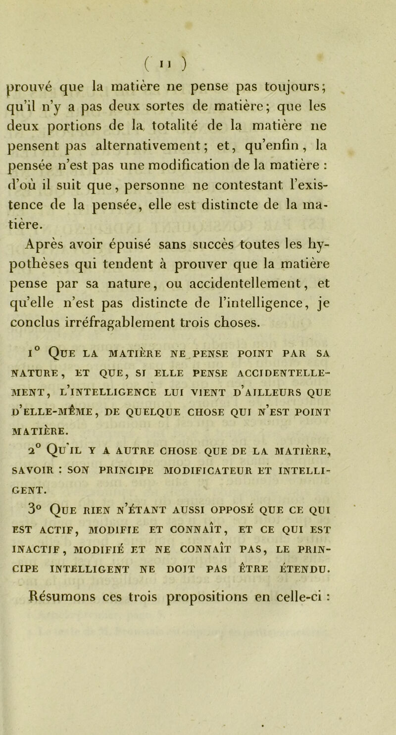 ( ■> ) prouvé que la matière ne pense pas toujours; qu’il n’y a pas deux sortes de matière; que les deux portions de la totalité de la matière ne pensent pas alternativement; et, qu’enfin, la pensée n’est pas une modification de la matière : d’où il suit que, personne ne contestant l’exis- tence de la pensée, elle est distincte de la ma- tière. Après avoir épuisé sans succès toutes les hy- pothèses qui tendent à prouver que la matière pense par sa nature, ou accidentellement, et quelle n’est pas distincte de l’intelligence, je conclus irréfragablement trois choses. Que la matière ne pense point par sa NATURE, ET QUE, ST ELLE PENSE ACCIDENTELLE- MENT, l’intelligence lui vient d’ailleurs que d’ELLE-MÊME, DE QUELQUE CHOSE QUI n’eST POINT MATIÈRE. Qu'il y a autre chose que de la matière, SAVOIR : SON PRINCIPE MODIFICATEUR ET INTELLI- GENT. 3° Que rien n’ètant aussi opposé que ce qui EST ACTIF, MODIFIE ET CONNAIT, ET CE QUI EST INACTIF, MODIFIÉ ET NE CONNAÎT PAS, LE PRIN- CIPE INTELLIGENT NE DOIT PAS ETRE ÉTENDU. ïlésumons ces trois propositions en celle-ci :