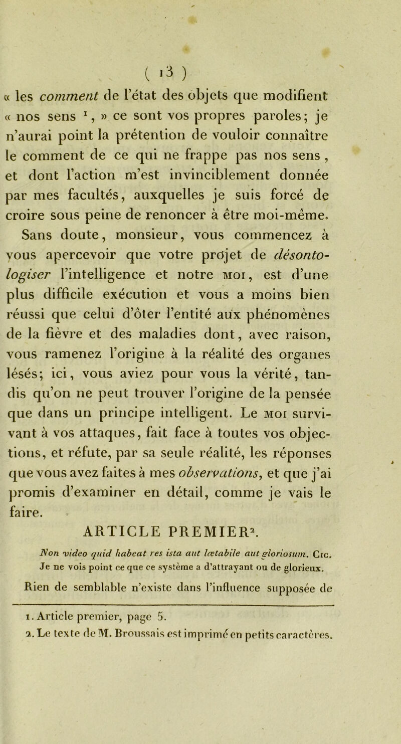 N « les comment de l’état des objets que modifient « nos sens % » ce sont vos propres paroles; je n’aurai point la prétention de vouloir connaître le comment de ce qui ne frappe pas nos sens , et dont l’action m’est invinciblement donnée par mes facultés, auxquelles je suis forcé de croire sous peine de renoncer à être moi-même. Sans doute, monsieur, vous commencez à vous apercevoir que votre projet de clésonto- logiser l’intelligence et notre moi, est d’une plus difficile exécution et vous a moins bien réussi que celui d’ôter l’entité aiix phénomènes de la fièvre et des maladies dont, avec raison, vous ramenez l’origine à la réalité des organes lésés; ici, vous aviez pour vous la vérité, tan- dis qu’on ne peut trouver l’origine de la pensée que dans un principe intelligent. Le moi survi- vant à vos attaques, fait face à toutes vos objec- tions, et réfute, par sa seule réalité, les réponses que vous avez faites à mes observations^ et que j’ai ])romis d’examiner en détail, comme je vais le faire. ARTICLE PREMIERE Non video quid habeat res ista aut lœtabile aut^loriosum. Cic. Je ne vols point ce que ce système a d’attrayant ou de glorieux. Rien de semblable n’existe dans l’influence supposée de 1. Article premier, page 5. 2. Le texte de M. Broussais est imprime en petits caractères.