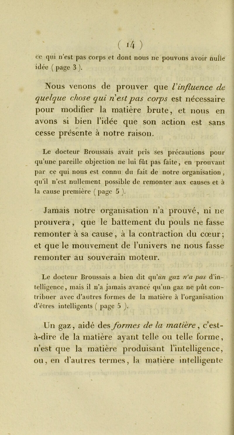 ce qui n’est pas corps et dont nous ne pouvons avoir nulle idée ( page 3 ). Nous venons de prouver que Vinfluence de quelque chose qui n est pas corps est nécessaire pour modifier la matière brute, et nous en avons si bien l’idée que son action est sans cesse présente à notre raison. Le docteur Broussais avait pris ses précautions pour qu’une pareille objection ne lui fût pas faite, en 'prouvant par ce qui nous est connu du fait de notre organisation , qu’il n’est nullement possible de remonter aux causes et à la cause première ( page 5 ). Jamais notre organisation n’a prouvé, ni ne prouvera, que le battement du pouls ne fasse remonter à sa cause, à la contraction du cœur; et que le mouvement de l’univers ne nous fasse remonter au souverain moteur. Le docteur Broussais a bien dit qu’w/z ^az n'a pas d’in- telligence, mais il n’a jamais avancé qu’un gaz ne pût con- tribuer avec d’autres formes de la matière à l’organisation d’êtres intelligents ( page 5 j. Un gaz, aidé des formes de la matière ^ c’est- à-dire de la matière ayant telle ou telle forme, n’est que la matière produisant l’intelligence, ou, en d’autres termes, la matière intelligente