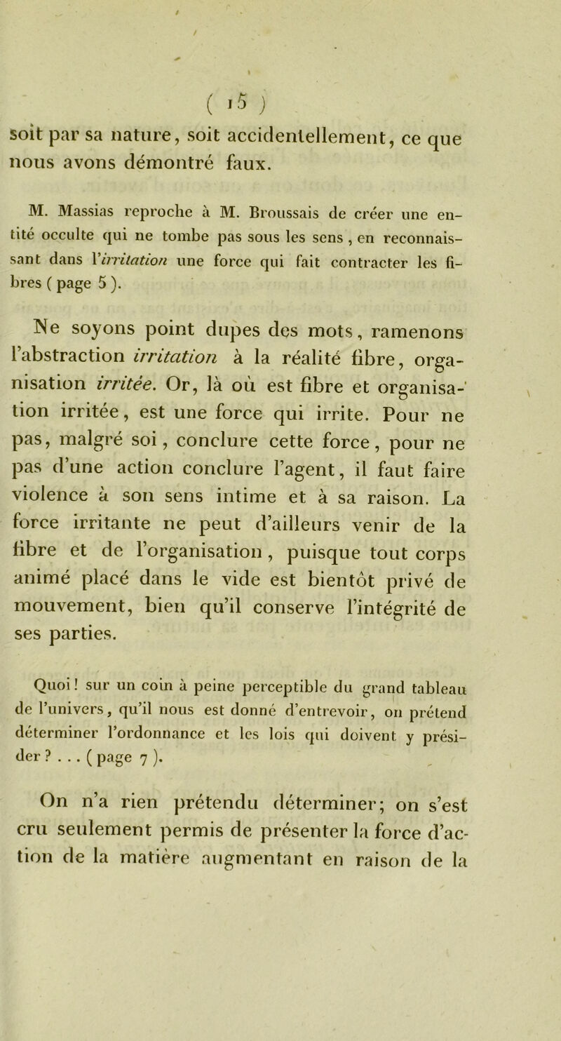/ ( '5 ) soit par sa nature, soit accidentellement, ce que nous avons démontré faux. M. Massias reproche à M. Broussais de créer une en- tité occulte qui ne tombe pas sous les sens , en reconnais- sant dans Vnritation une force qui fait contracter les fi- bres ( page 5 ). Ne soyons point dupes des mots, ramenons l’abstraction irritation à la réalité fibre, orga« nisation irritée. Or, là où est fibre et organisa- tion irritée, est une force qui irrite. Pour ne pas, malgré soi, conclure cette force, pour ne pas d’une action conclure l’agent, il faut faire violence à son sens intime et à sa raison. La force irritante ne peut d’ailleurs venir de la libre et de l’organisation , puisque tout corps animé placé dans le vide est bientôt privé de mouvement, bien qu’il conserve l’intégrité de ses parties. Quoi ! sur un coin à peine perceptible du grand tableau de l’univers, qu’il nous est donné d’entrevoir, on prétend déterminer l’ordonnance et les lois qui doivent y prési- der ? . .. ( page 7 ). On n’a rien prétendu déterminer; on s’est cru seulement permis de présenter la force d’ac- tion de la matière augmentant en raison de la