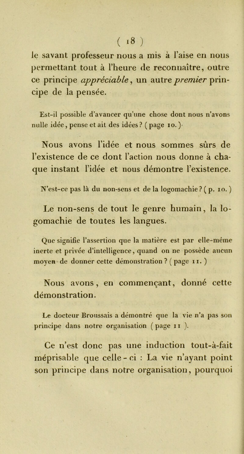 ( *8 ) le savant professeur nous a mis à l’aise en nous permettant tout à l’heure de reconnaître, outre ce principe appréciable^ un autreprin- cipe de la pensée. Est-il possible d’avancer qu’une chose dont noos n’avons nulle idée, pense et ait des idées ? ( page lo. )• Nous avons l’idée et nous sommes sûrs de l’existence de ce dont l’action nous donne à cha- que instant l’idée et nous démontre l’existence. N’est-ce pas là du non-sens et de la logomachie ? ( p. lo. ) Le non-sens de tout le genre humain, la lo- gomachie de toutes les langues. Que signifie l’assertion que la matière est par elle-même inerte et privée d’intelligence, quand on ne possède aucun moyen de donner cette démonstration ? ( page ii. ) Nous avons, en commençant, donné cette démonstration. Le docteur Broussais a démontré que la vie n’a pas son principe dans notre organisation ( page 11 ). Ce n’est donc pas une induction tout-à-fait méprisable que celle - ci : La vie n’ayant point son principe dans notre organisation, pourquoi
