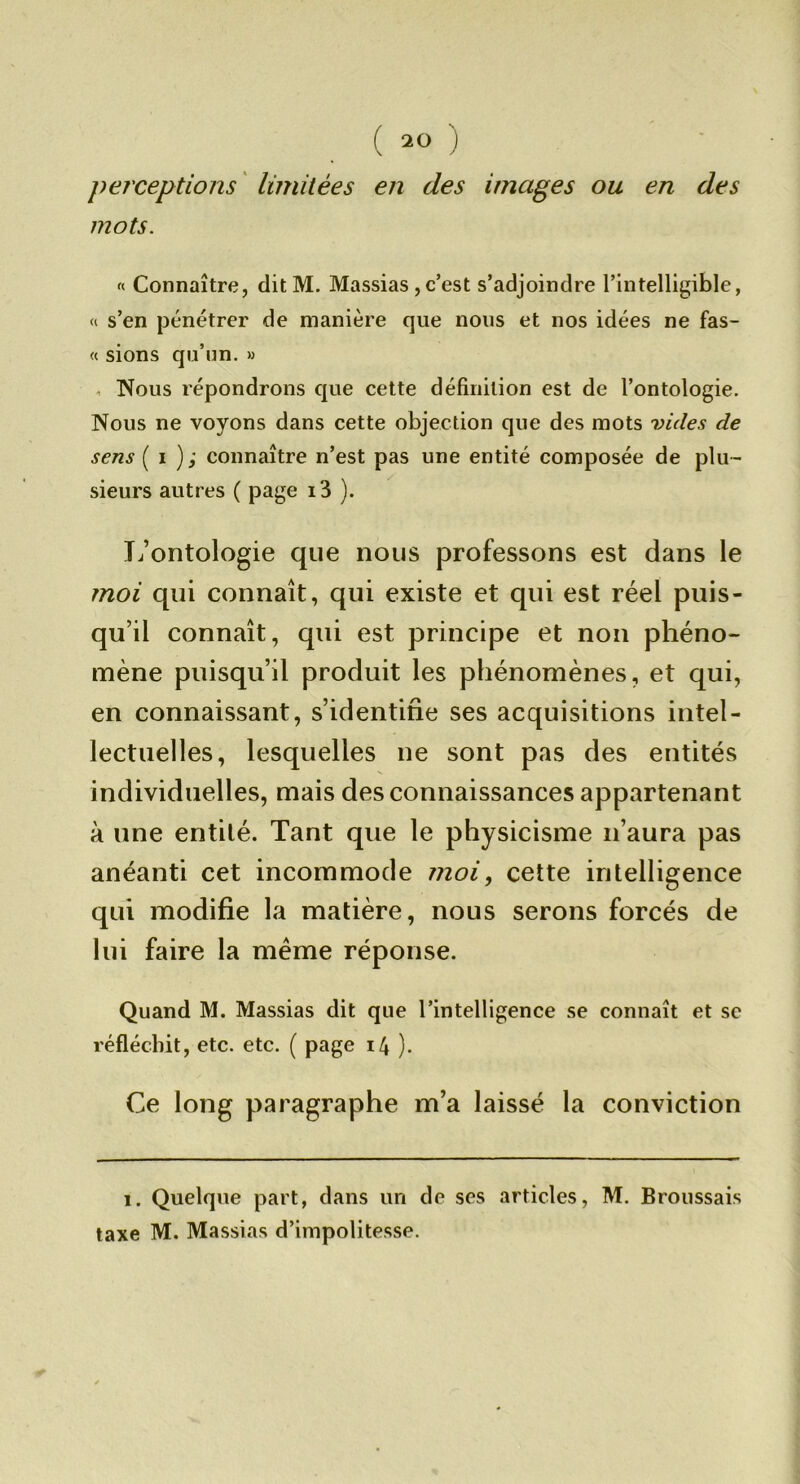 perceptions ' limitées en des images ou en des mots. « Connaître, ditM. Massias , c’est s’adjoindre l’intelligible, « s’en pénétrer de manière que nous et nos idées ne fas- « sions qu’nn. » , Nous répondrons que cette définition est de l’ontologie. Nous ne voyons dans cette objection que des mots Dides de sens ( I ); connaître n’est pas une entité composée de plu- sieurs autres ( page i3 ). Tj’ontologie que nous professons est dans le moi qui connaît, qui existe et qui est réel puis- qu’il connaît, qui est principe et non phéno- mène puisqu’il produit les phénomènes, et qui, en connaissant, s’identifie ses acquisitions intel- lectuelles, lesquelles ne sont pas des entités individuelles, mais des connaissances appartenant à une entité. Tant que le physicisme n’aura pas anéanti cet incommode moi, cette intelligence qui modifie la matière, nous serons forcés de lui faire la meme réponse. Quand M. Massias dit que l’intelligence se connaît et sc réfléchit, etc. etc. ( page 14 ). Ce long paragraphe m’a laissé la conviction 1. Quelque part, dans un de ses articles, M. Broussais taxe M. Massias d’impolitesse.