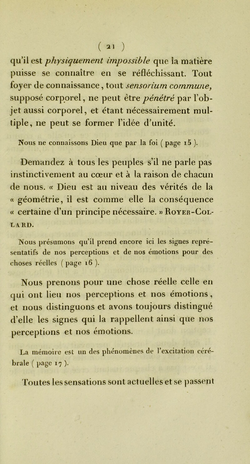 ( ) qu’il est physiquement impossible que ia matière puisse se connaître eu se réfléchissant. Tout foyer de connaissance, tout sensoriurn commune, supposé corporel, ne peut être pénétré par l’ob- jet aussi corporel, et étant nécessairement mul- tiple, ne peut se former l’idée d’unité. Nous ne connaissons Dieu que par la foi ( page i5 ). Demandez à tous les peuples s’il ne parle pas instinctivement au cœur et à la raison de chacun de nous. « Dieu est au niveau des vérités de la « géométrie, il est comme elle la conséquence « certaine d’un principe nécessaire. » Roye«-Col- la, rd. Nous présumons qu’il prend encore ici les signes repré- sentatifs de nos perceptions et de nos émotions pour des choses réelles (page i6 ). Nous prenons pour une chose réelle celle en qui ont lieu nos perceptions et nos émotions, et nous distinguons et avons toujours distingué d’elle les signes qui la rappellent ainsi que nos perceptions et nos émotions. La mémoire est un des phénomènes de l’excitation céré- brale ( page 17 ). foutes les sensations sont actuelles et se passent