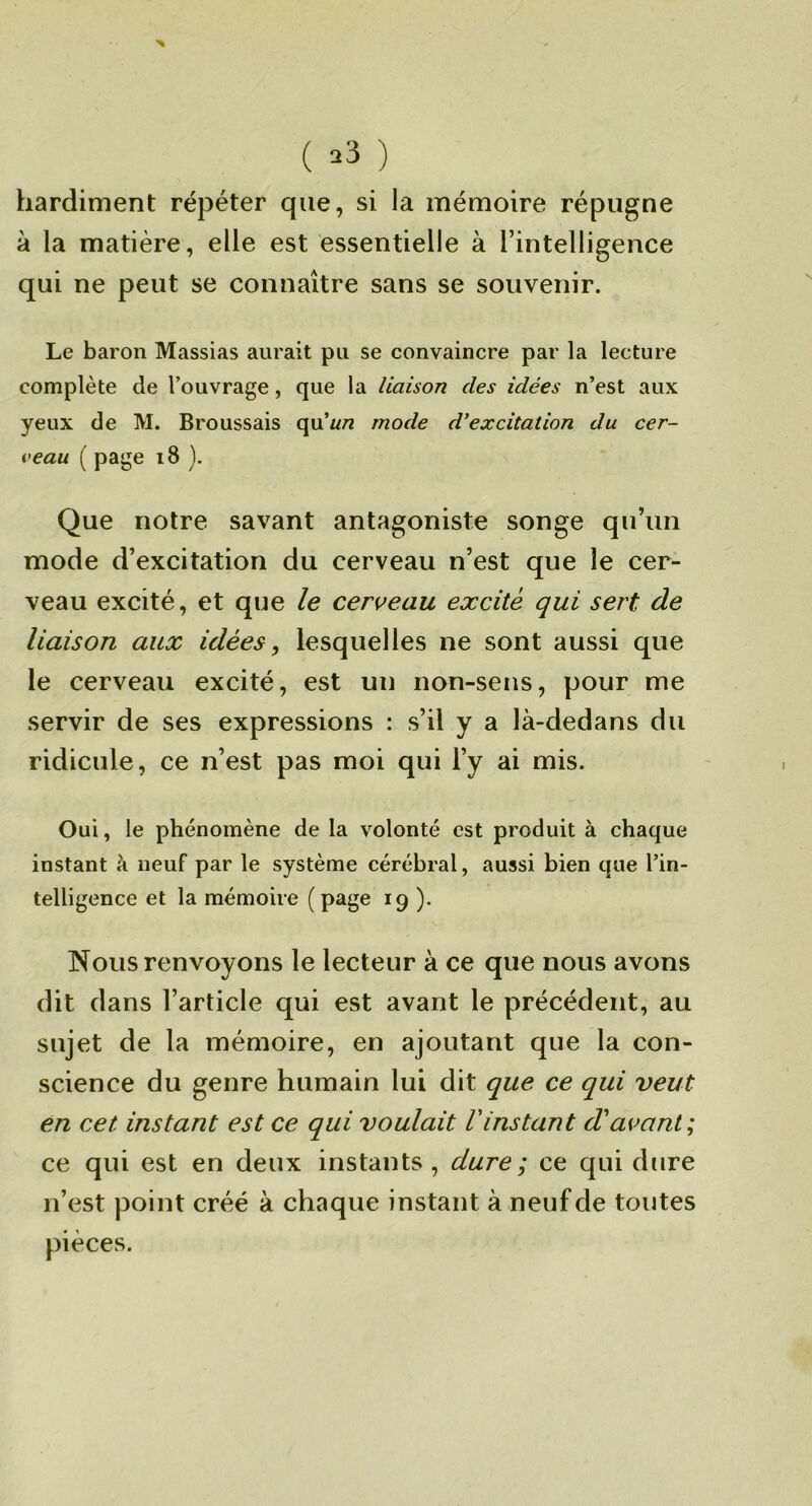 ( ^3 ) hardiment répéter que, si la mémoire répugne à la matière, elle est essentielle à l’intelligence qui ne peut se connaître sans se souvenir. Le baron Massias aurait pu se convaincre par la lecture complète de l’ouvrage, que la liaison des idées n’est aux yeux de M. Broussais (\\x'un mode d’excitation du cer- veau ( page i8 ). Que notre savant antagoniste songe qu’un mode d’excitation du cerveau n’est que le cer- veau excité, et que le cen^eau excité qui sert de liaison aux idées, lesquelles ne sont aussi que le cerveau excité, est un non-sens, pour me servir de ses expressions : s’il y a là-dedans du ridicule, ce n’est pas moi qui l’y ai mis. Oui, le phénomène de la volonté est produit à chaque instant à neuf par le système cérébral, aussi bien que l’in- telligence et la mémoire ( page 19 ). Nous renvoyons le lecteur à ce que nous avons dit dans l’article qui est avant le précédent, au sujet de la mémoire, en ajoutant que la con- science du genre humain lui dit que ce qui veut en cet instant est ce qui voulait Vinstant d'avant; ce qui est en deux instants, dure; ce qui dure n’est point créé à chaque instant à neuf de toutes pièces.