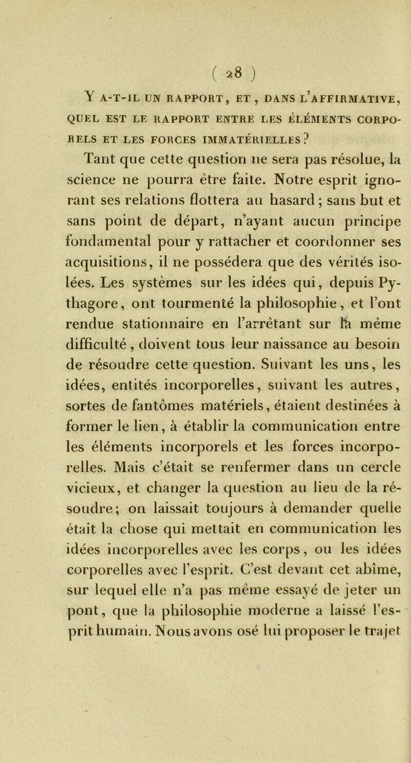 Y A-T-IL UN RAPPORT, ET , DANS l’aFFIRMATIVE, QUEL EST LE RAPPORT ENTRE LES ÉLÉMENTS CORPO- RELS ET LES FORCES IMMATERIELLES? Tant que cette question ne sera pas résolue, la science ne pourra être faite. Notre esprit igno- rant ses relations flottera au hasard ; sans but et sans point de départ, n’ayant aucun principe fondamental pour y rattacher et coordonner ses acquisitions, il ne possédera que des vérités iso- lées. Les systèmes sur les idées qui, depuis Py- thagore, ont tourmenté la philosophie, et l’ont rendue stationnaire en l’arrêtant sur meme difficulté, doivent tous leur naissance au besoin de résoudre cette question. Suivant les uns, les idées, entités incorporelles, suivant les autres, sortes de fantômes matériels, étaient destinées à former le lien, à établir la communication entre les éléments incorporels et les forces incorpo- relles. Mais c’était se renfermer dans un cercle vicieux, et changer la question au lieu de la ré- soudre; on laissait toujours à demander quelle N était la chose qui mettait en communication les idées incorporelles avec les corps, ou les idées corporelles avec l’esprit. C’est devant cet abîme, sur lequel elle n’a pas meme essayé de jeter un pont, que la philosophie moderne a laissé l’es- prit humain. Nous avons osé lui proposer le trajet