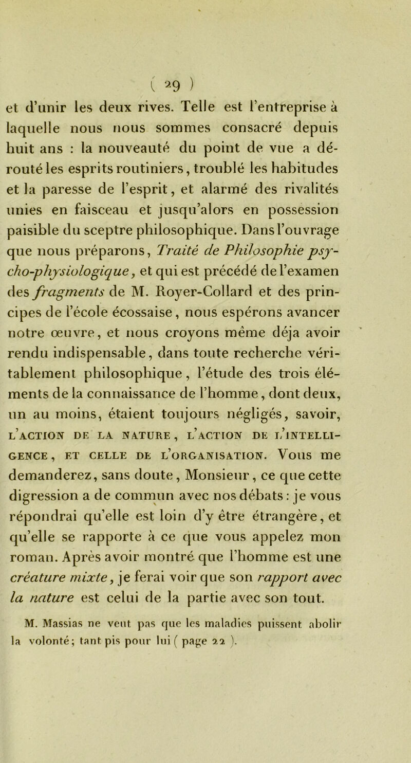 et d’unir les deux rives. Telle est l’entreprise à laquelle nous nous sommes consacré depuis huit ans : la nouveauté du point de vue a dé- routé les esprits routiniers, troublé les habitudes et la paresse de l’esprit, et alarmé des rivalités unies en faisceau et jusqu’alors en possession paisible du sceptre philosophique. Dans l’ouvrage que nous préparons. Traité de Philosophie psy- cho-physiologique, et qui est précédé de l’examen des fragments de M. Royer-Collard et des prin- cipes de l’école écossaise, nous espérons avancer notre œuvre, et nous croyons même déjà avoir rendu indispensable, dans toute recherche véri- tablement philosophique, l’étude des trois élé- ments de la connaissance de l’homme, dont deux, un au moins, étaient toujours négligés, savoir, l’action de la nature , l’action de l’intelli- gence, ET CELLE DE l’organisation. Vous me demanderez, sans doute. Monsieur, ce que cette digression a de commun avec nos débats : je vous répondrai qu’elle est loin d’y être étrangère, et qu’elle se rapporte à ce que vous appelez mon roman. Après avoir montré que l’homme est une créature mixte, je ferai voir que son rapport avec la nature est celui de la partie avec son tout. M. Massias ne vent pas cjue les maladies puissent abolir la volonté; tant pis pour lui ( paj^e 22 ).