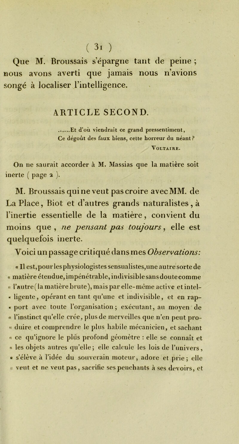 Que M. BroiissaivS s’épargne tant de peine ; nous avons averti que jamais nous n’avions songé à localiser l’intelligence. ARTICLE SECOND. Et d’où viendrait ce grand pressentiment, Ce dégoût des faux biens, celte horreur du néant? Voltaire. On ne saurait accorder à M. Massias que la matière soit inerte ( page 2 ). \ M. Broussais qui ne veut pas croire avec MM. de La Place, Biot et d’autres grands naturalistes, à l’inertie essentielle de la matière, convient du moins que , ne pensant pas toujours, elle est quelquefois inerte. Voici un passage critiqué dans mes Observations: « 11 est,pour les physiologistes sensualistes,une autre sorte de « matière étendue,impénétrable, indivisiblesansdoutecomme « rautre( la matière brute), mais par elle-même active etintel- « ligente, opérant en tant qu’une et indivisible, et en rap- « port avec toute l’organisation; exécutant, au moyen de « l’instinct qu’elle crée, plus de merveilles que n’en peut pro- « duire et comprendre le plus habile mécanicien, et sachant « ce qu’ignore le plus profond géomètre : elle se connaît et « les objets autres qu’elle; elle calcule les lois de l’univers, « s’élève à l’idée du souverain moteur, adore et prie; elle « veut et ne veut pas, sacriKe scs penchants à ses devoirs, et