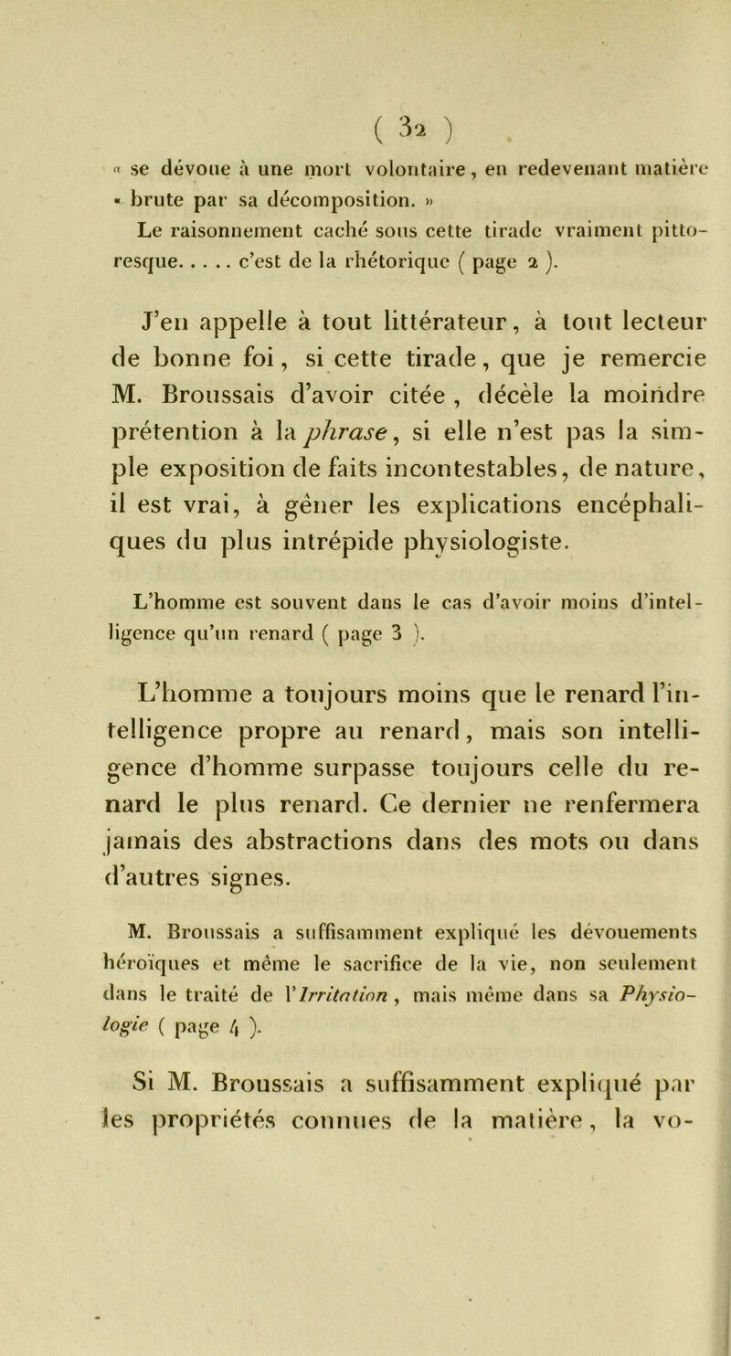 ( ) « se dévoue à une mort volontaire, en redevenant matière « brute par sa décomposition. » Le raisonnement caché sons cette tirade vraiment pitto- resque c’est de la rhétorique ( page 2 ). J’en appelle à tout littérateur, à tout lecteur de bonne foi, si cette tirade, que je remercie M. Broussais d’avoir citée , décèle la moindre prétention à la phrase^ si elle n’est pas la sim- ple exposition de faits incontestables, de nature, il est vrai, à gêner les explications encéphali- ques du plus intrépide physiologiste. L’homme est souvent dans le cas d’avoir moins d’intel- ligence qu’un renard ( page 3 ). L’homme a toujours moins que le renard l’in- telligence propre au renard, mais son intelli- gence d’homme surpasse toujours celle du re- nard le plus renard. Ce dernier ne renfermera jamais des abstractions dans des mots ou dans d’autres signes. M. Broussais a suffisamment expliqué les dévouements héroïques et même le sacrifice de la vie, non seulement dans le traité de VIrritation , mais même dans sa Physio- logie ( page /, ). Si M. Broussais a suffisamment expliipié par les propriétés connues de la madère, la vo-