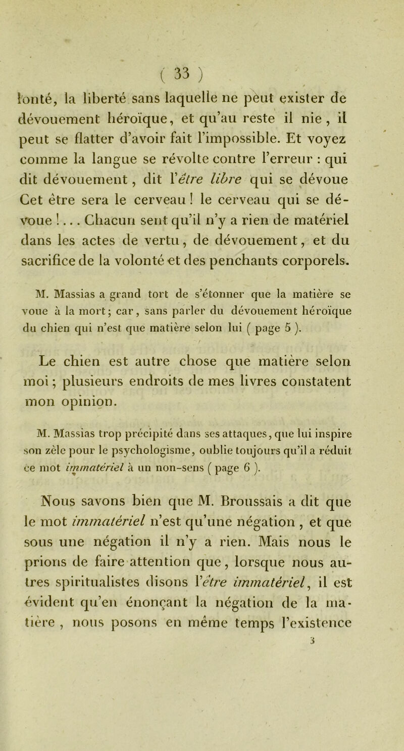 !onté, la liberté sans laquelle ne pèut exister de » dévouement héroïque, et qu’au reste il nie, il peut se flatter d’avoir fait l’impossible. Et voyez comme la langue se révolte contre l’erreur : qui dit dévouement, dit Xêtre libre qui se dévoue Cet être sera le cerveau ! le cerveau qui se dé- voue !... Chacun sent qu’il n’y a rien de matériel dans les actes de vertu, de dévouement, et du sacrifice de la volonté et des penchants corporels, M, Massias a grand tort de s’étonner que la matière se voue à la mort; car, sans parler du dévouement héroïque du chien qui n’est que matière selon lui ( page 5 ). Le chien est autre chose que matière selon moi ; plusieurs endroits de mes livres constatent mon opinion. M. Massias trop précipité dans ses attaques, que lui inspire son zèle pour le psychologisme, oublie toujours qu’il a réduit ce mot immatériel à un non-sens ( page 6 ). Nous savons bien que M. Broussais a dit que le mot immatériel n’est qu’une négation , et que sous une négation il n’y a rien. Mais nous le prions de faire attention que, lorsque nous au- tres spiritualistes disons Xêtre immatériel^ il est évident qu’en énonçant la négation de la ma- tière , nous posons en même temps l’existence 3