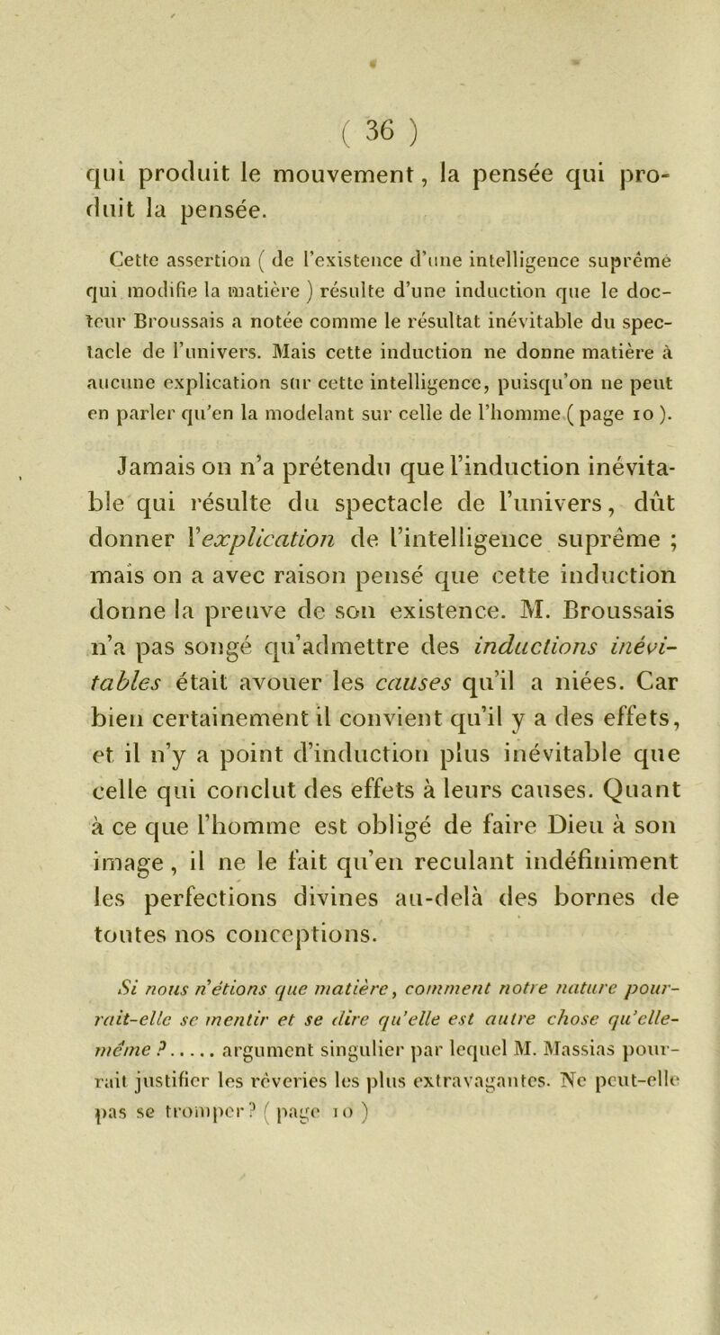 qui produit le mouvement, la pensée qui pro- duit la pensée. Cette assertion ( de l’existence d’iine intelligence suprême qui modifie la matière ) résulte d’une induction que le doc- teur Broussais a notée comme le résultat inévitable du spec- tacle de l’univers. Mais cette induction ne donne matière à aucune explication sur cette intelligence, puisqu’on ne peut en parler qu’en la modelant sur celle de l’homme.( page lo ). Jamais on n’a prétendu que l’induction inévita- ble qui résulte du spectacle de l’univers, dût donner Vexplication de l’intelligence suprême ; mais on a avec raison pensé que cette induction donne la preuve de son existence. M. Broussais n’a pas songé qu’admettre des inductions inévi- tables était avouer les causes qu’il a niées. Car bien certainement il convient qu’il y a des effets, et il n’y a point d’induction plus inévitable que celle qui conclut des effets à leurs causes. Quant à ce que l’homme est obligé de faire Dieu à son image, il ne le fait qu’en reculant indéfiniment les perfections divines au-delà des bornes de toutes nos conceptions. Si nous n’étions que matière^ comment notre nature pour- rait-elle SC mentir et se dire qu’elle est autre chose qu’elle- méme P argument singulier par lequel M. Massias pour- rait justifier les rêveries les plus extravagantes. Ne peut-elle pas SG troiupor? ( page lo )