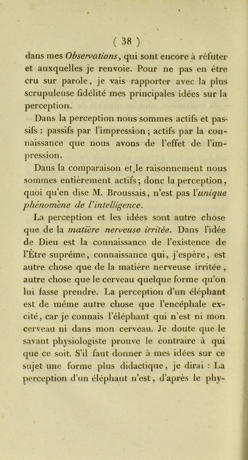 % ( 38 ) dans mes Obsermtions, qui sont encore à réfuter et auxquelles je renvoie. Pour ne pas en être cru sur parole, je vais rapporter avec la plus scrupuleuse fidélité mes principales idées sur la perception. Dans la perception nous sommes actifs et pas- sifs : passifs par l’impression ; actifs par la con- naissance que nous avons de l’effet de l’im- pression. Dans la comparaison et,le raisonnement nous sommes entièrement actifs; donc la perception, quoi qu’en dise M. Broussais, n’est pas Xunique phénomène de F intelligence. La perception et les idées sont autre chose que de la matière nen^euse irritée. Dans l’idée de Dieu est la connaissance de l’existence de l’Être suprême, connaissance qui, j’espère, est autre chose que de la matière nerveuse irritée , autre chose que le cerveau quelque forme qu’on lui fasse prendre. La perception d’un éléphant est de même autre chose que l’encéphale ex- cité, car je connais l’éléphant qui n’est ni mon cerveau ni dans mon cerveau. Je doute que le savant physiologiste prouve le contraire à qui que ce soit. S’il faut donner à mes idées sur ce sujet une forme plus didactique, je dirai ; La perception d’un éléphant n’est, d’après le phy-
