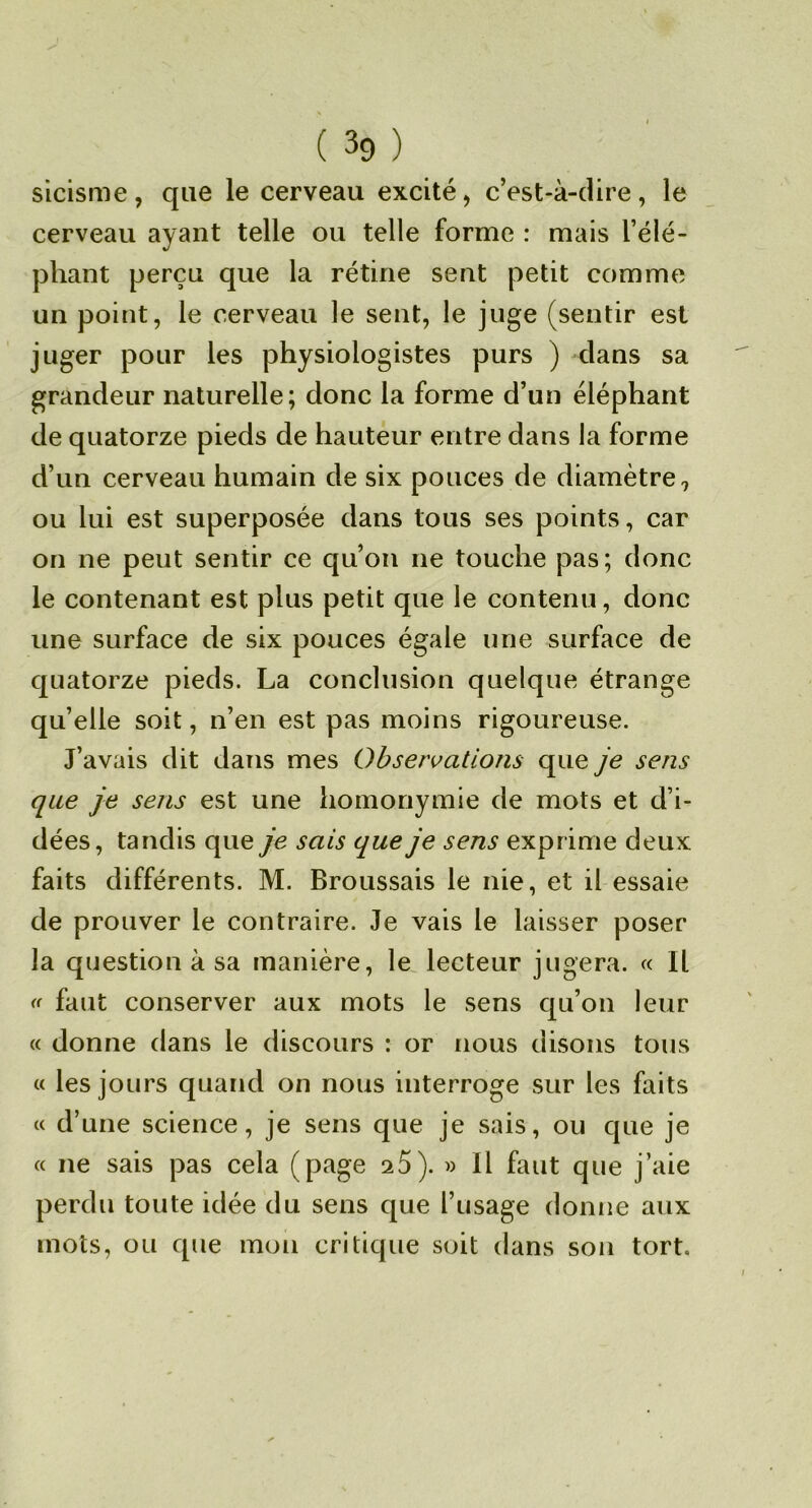 sicisme, que le cerveau excité, c’est-à-dire, le cerveau ayant telle ou telle forme : mais l’élé- phant perçu que la rétine sent petit comme un point, le cerveau le sent, le juge (sentir est juger pour les physiologistes purs ) dans sa grandeur naturelle; donc la forme d’un éléphant de quatorze pieds de hauteur entre dans la forme d’un cerveau humain de six pouces de diamètre, ou lui est superposée dans tous ses points, car on ne peut sentir ce qu’on ne touche pas; donc le contenant est plus petit que le contenu, donc une surface de six pouces égale une surface de quatorze pieds. La conclusion quelque étrange qu’elle soit, n’en est pas moins rigoureuse. J’avais dit dans mes Observations que je sens que je sens est une homonymie de mots et d’i- dées, tandis que je sais que je sens exprime deux faits différents. M. Broussais le nie, et il essaie de prouver le contraire. Je vais le laisser poser la question à sa manière, le, lecteur jugera. « IL « faut conserver aux mots le sens qu’on leur « donne dans le discours : or nous disons tous « les jours quand on nous interroge sur les faits c< d’une science, je sens que je sais, ou que je « ne sais pas cela (page aS). » Il faut que j’aie perdu toute idée du sens que l’usage donne aux mots, ou que mon critique soit dans son tort.