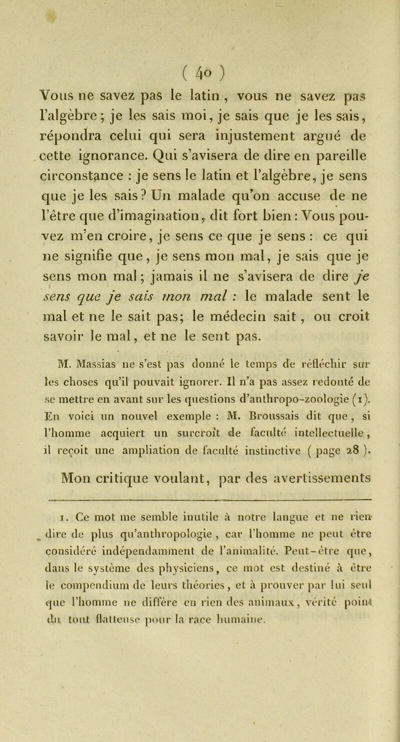 Vous ne savez pas le latin, vous ne savez pas l’algèbre ; je les sais moi, je sais que je les sais, répondra celui qui sera injustement argué de cette ignorance. Qui s’avisera de dire en pareille circonstance : je sens le latin et l’algèbre, je sens que je les sais ? Un malade qu’on accuse de ne Fétre que d’imagination, dit fort bien : Vous pou- vez m’en croire, je sens ce que je sens : ce qui ne signifie que, je sens mon mal, je sais cpie je sens mon mal ; jamais il ne s’avisera de dire je sens que je sais mon mal : le malade sent le mal et ne le sait pas; le médecin sait, ou croit savoir le mal, et ne le sent pas. M. Massias ne s’est pas donné le temps de rcfléchii' sur îes choses qu’il pouvait ignorer. Il n*^a pas assez redouté de se mettre en avant sur les questions d’anthropo-zoologie (i). En voici un nouvel exemple : M. Broussais dit que , si l’homme acquiert un surcroît de faculté intellectuelle, il reçoit une ampliation de faculté instinctive ( page 28 ). Mon critique voulant, par des avertissements I. Ce mot me semble inutile à notre langue et ne rien dire de plus qu’anthropologie , car l’homme ne peut être considéré indépendamment de l’animalité. Peut-être que, dans le système des physiciens, ce mot est destiné à être le compendium de leurs théories, et à prouver par lui seul que l’homme ne diffère en rien des animaux, vérité point du tout flatteuse pour la race humaine.