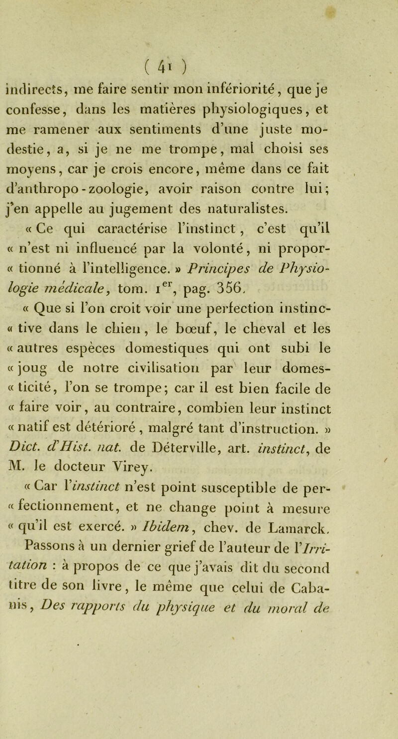 indirects, me faire sentir mon infériorité, que je confesse, dans les matières physiologiques, et me ramener aux sentiments d’une juste mo- destie, a, si je ne me trompe, mal choisi ses moyens, car je crois encore, meme dans ce fait d’anthropo-zoologie, avoir raison contre lui; j’en appelle au jugement des naturalistes. c( Ce qui caractérise l’instinct, c’est qu’il « n’est ni influencé par la volonté, ni propor- « tionné à l’intelligence. » Principes de Physio- logie médicale, tom. pag. 356. « Que si l’on croit voir une perfection instinc- « tive dans le chien, le bœuf, le cheval et les « autres espèces domestiques qui ont subi le « joug de notre civilisation par leur domes- « ticité, l’on se trompe; car il est bien facile de « faire voir, au contraire, combien leur instinct « natif est détérioré , malgré tant d’instruction. » Dict. d'Hist. nat. de Déterville, art. instinct, de M. le docteur Virey. « Car Vinstinct n’est point susceptible de per- « fectionnement, et ne change point à mesure « qu’il est exercé. )> Ibidem, chev. de Lamarck. Passons à un dernier grief de l’auteur de XIrri- tation : à propos de ce que j’avais dit du second titre de son livre, le même que celui de Caba- nis, Des rapports du physique et du moral de