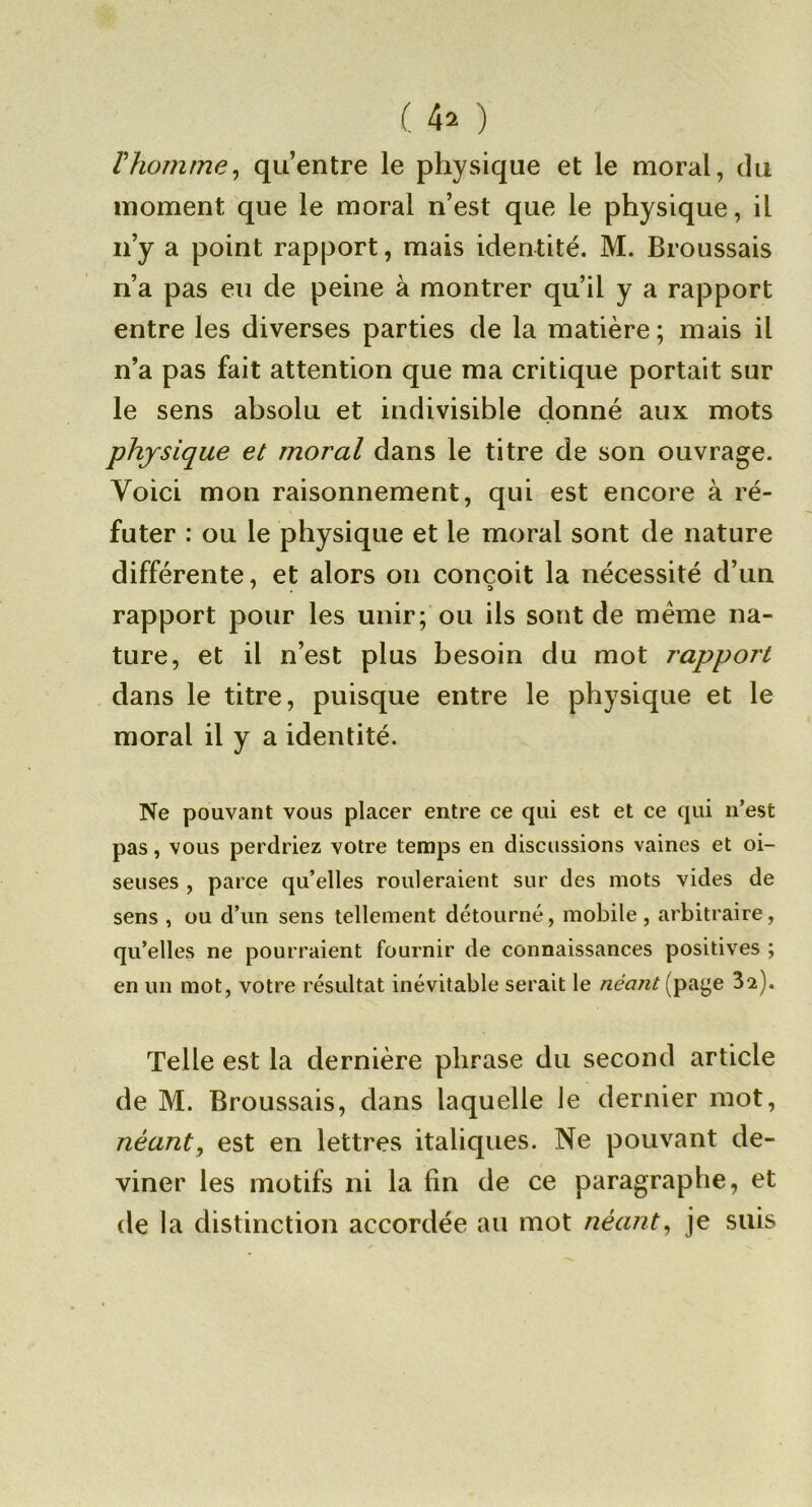rhomme^ qu’entre le physique et le moral, du moment que le moral n’est que le physique, il n’y a point rapport, mais identité. M. Broussais n’a pas eu de peine à montrer qu’il y a rapport entre les diverses parties de la matière ; mais il n’a pas fait attention que ma critique portait sur le sens absolu et indivisible donné aux mots physique et moral dans le titre de son ouvrage. Voici mon raisonnement, qui est encore à ré- futer : ou le physique et le moral sont de nature différente, et alors on conçoit la nécessité d’un rapport pour les unir; ou ils sont de meme na- ture, et il n’est plus besoin du mot rapport dans le titre, puisque entre le physique et le moral il y a identité. Ne pouvant vous placer entre ce qui est et ce qui n’est pas, vous perdriez votre temps en discussions vaines et oi- seuses , parce qu’elles rouleraient sur des mots vides de sens , ou d’un sens tellement détourné, mobile, arbitraire, qu’elles ne pourraient fournir de connaissances positives ; en un mot, votre résultat inévitable serait le néant (pa^e 3^). Telle est la dernière phrase du second article de M. Broussais, dans laquelle le dernier mot, néant, est en lettres italiques. Ne pouvant de- viner les motifs ni la fin de ce paragraphe, et de la distinction accordée au mot néant, je suis
