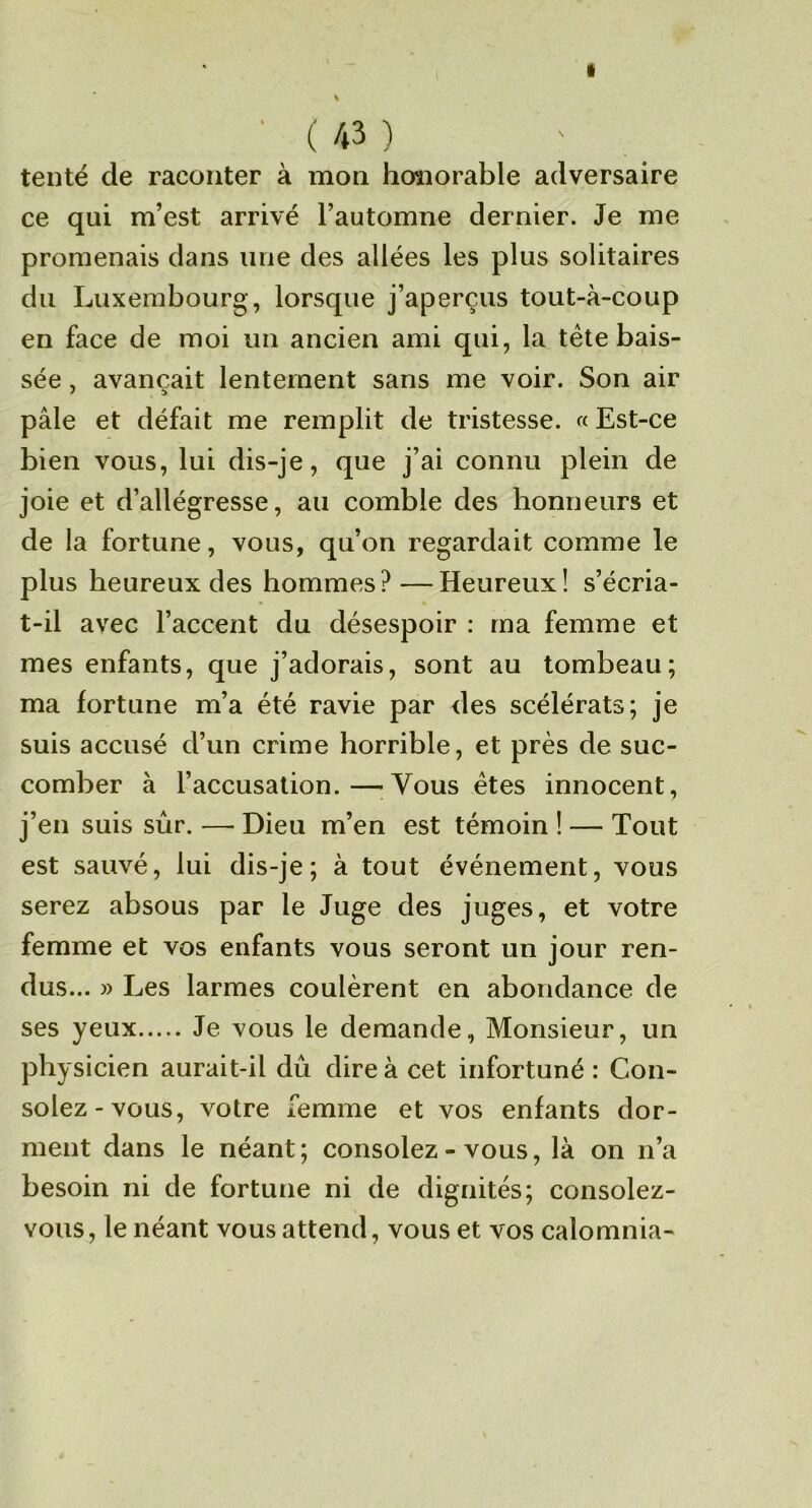 f ■ ( 43 ) tenté de raconter à mon honorable adversaire ce qui m’est arrivé l’automne dernier. Je me promenais dans une des allées les plus solitaires du Luxembourg , lorsque j’aperçus tout-à-coup en face de moi un ancien ami qui, la tête bais- sée , avançait lentement sans me voir. Son air pâle et défait me remplit de tristesse. « Est-ce bien vous, lui dis-je, que j’ai connu plein de joie et d’allégresse, au comble des honneurs et de la fortune, vous, qu’on regardait comme le plus heureux des hommes? —Heureux! s’écria- t-il avec l’accent du désespoir : ma femme et mes enfants, que j’adorais, sont au tombeau; ma fortune m’a été ravie par des scélérats; je suis accusé d’un crime horrible, et près de suc- comber à l’accusation.—^Vous êtes innocent, j’en suis sur. — Dieu m’en est témoin ! — Tout est sauvé, lui dis-je; à tout événement, vous serez absous par le Juge des juges, et votre femme et vos enfants vous seront un jour ren- dus... » Les larmes coulèrent en abondance de ses yeux Je vous le demande, Monsieur, un physicien aurait-il dû dire à cet infortuné : Con- solez-vous, votre femme et vos enfants dor- ment dans le néant ; consolez - vous, là on n’a besoin ni de fortune ni de dignités; consolez- vous, le néant vous attend, vous et vos calomnia-