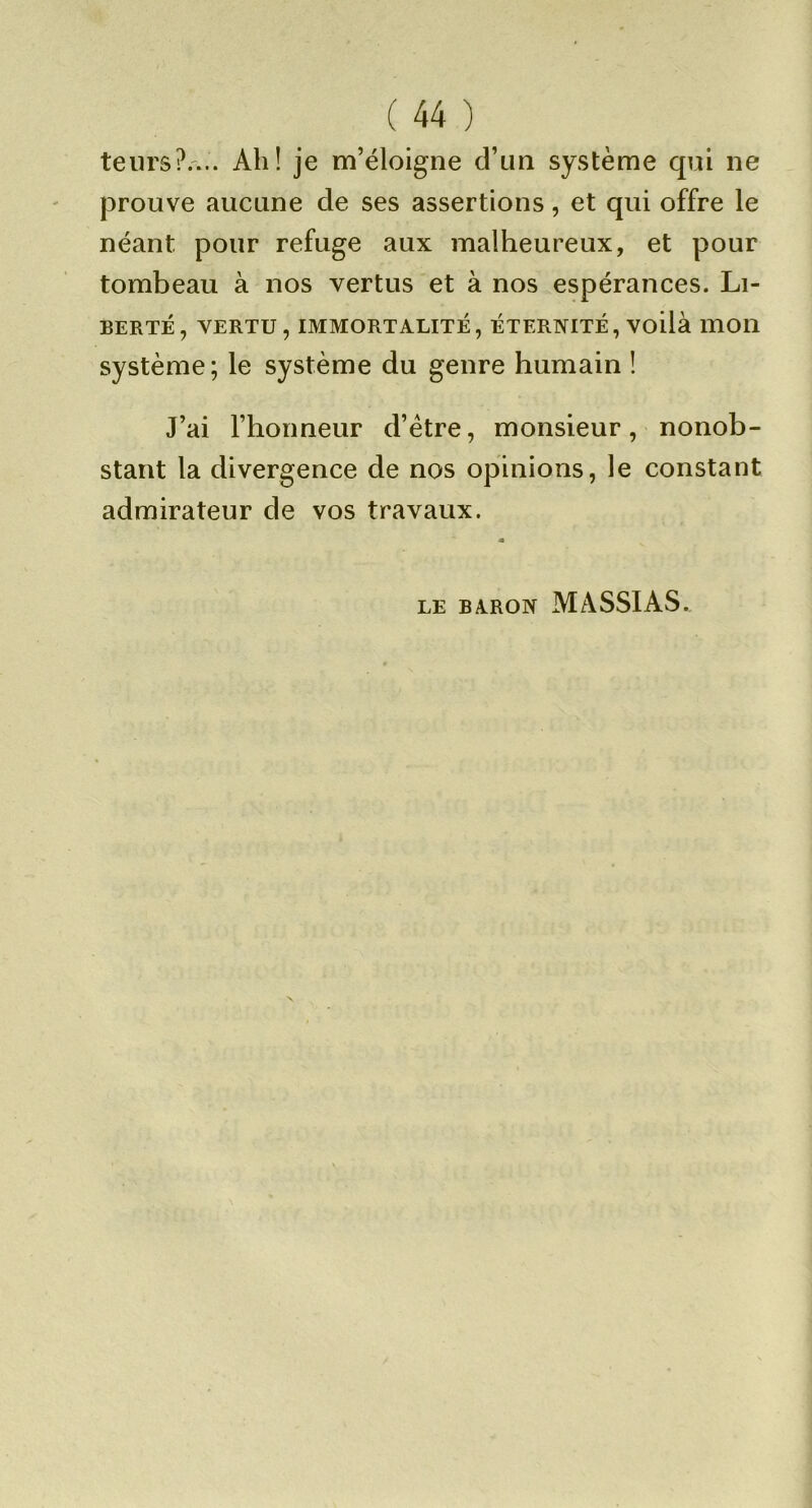 teiirs?.'... Ah! je m’éloigne d’un système qui ne jDrouve aucune de ses assertions, et qui offre le néant pour refuge aux malheureux, et pour tombeau à nos vertus et à nos espérances. Li- berté, VERTU, IMMORTALITÉ, ÉTERNITÉ, VOÜà 111011 système; le système du genre humain ! J’ai l’honneur d’étre, monsieur, nonob- stant la divergence de nos opinions, le constant admirateur de vos travaux. LE BA.RON MASSIAS.
