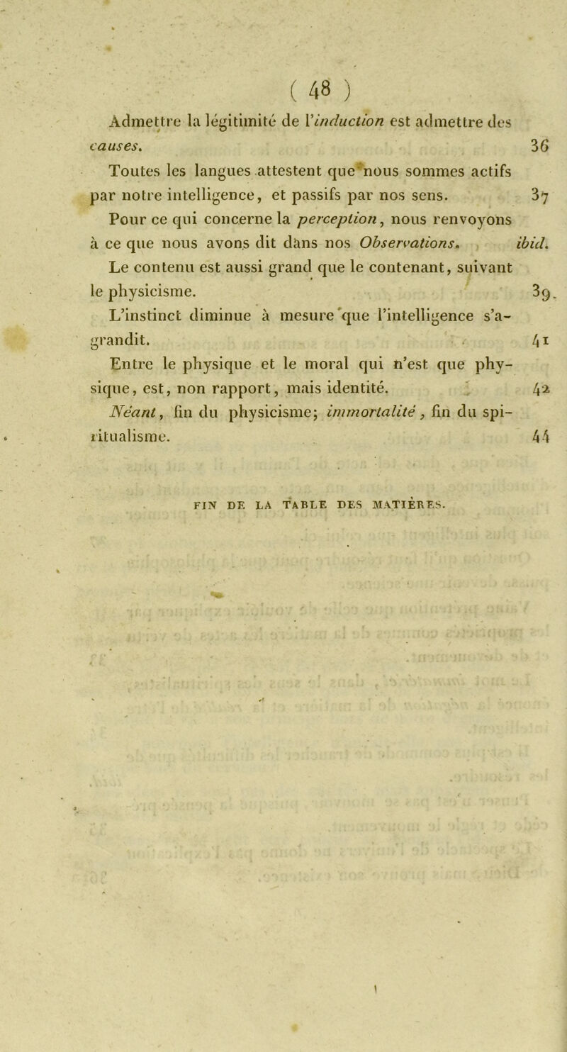 Admettre la légitimité de Xinduction est admettre des causes. 36 Toutes les langues attestent qiie*nous sommes actifs par notre intelligence, et passifs par nos sens. 37 Pour ce qui concerne la perception^ nous renvoyons à ce que nous avons dit dans nos Observations. , ibid. Le contenu est aussi grand que le contenant, suivant le physicisme. ' 39. L’instinct diminue à mesure'que l’intelligence s’a- grandit. ■ . l\\ Entre le physique et le moral qui n’est que phy- sique, est, non rapport, mais identité. ' 4-2 Néant, fin du physicisme; immortalité, fm à\\ litLi alisme. 44 FIN DE LA TABLE DES MATIERES.