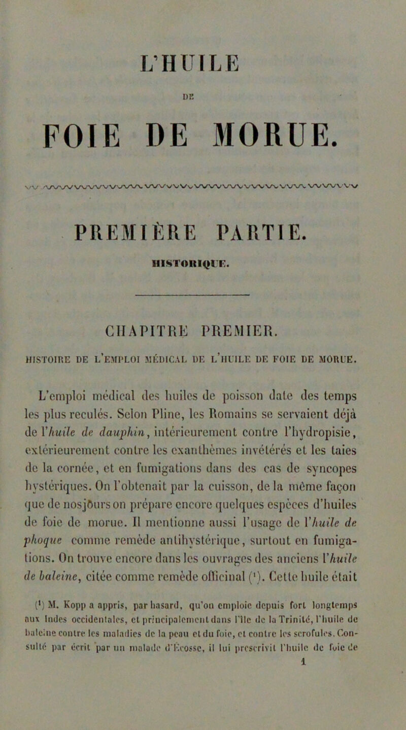 DE FOIE DE MORUE. v/v ,/V>/N/VVN-.’\/VV V-^\/\/\. ^ .VX^WV V\/ PREMIÈRE PARTIE. lllSTOItIQl'F. CHAPITRE PREMIER. HISTOIRE DE l’eMI'LOI MÉDICAL DE l’iIITLE DE FOIE DE MORL’E. L’emploi médical des huiles de poisson date des temps les plus reculés. Selon Pline, les Romains se servaient déjà de r/iwi7e de intérieurement contre l’hvdropisie, extérieurement contre les exanthèmes invétérés et les taies de la cornée, et en fumigations dans des cas de syncopes hystériques. On l’obtenait par la cuisson, de la môme façon que de nosjOurson prépare encore quelques espèces d’huiles de foie de morue. Il mentionne aussi l’usage de Vhuile de phoque comme remède antihystériquc, surtout en fumiga- tions. On trouve encore dans les ouvrages des anciens Vhuile de haleine, citée comme remède oflicinal ('). Cette huile était (') M. Kopp a appris, par hasard, qu’oti emploie depuis fort longtemps aux Indes occidentales, et principalement dans Hic de la Trinité, l'huile de haleine contre les maladies de la peau cl du foie, et contre les scrofules. Con- sulté par écrit par un malade d'Eeossc, il lui prescrivit riiuile. de fuie de