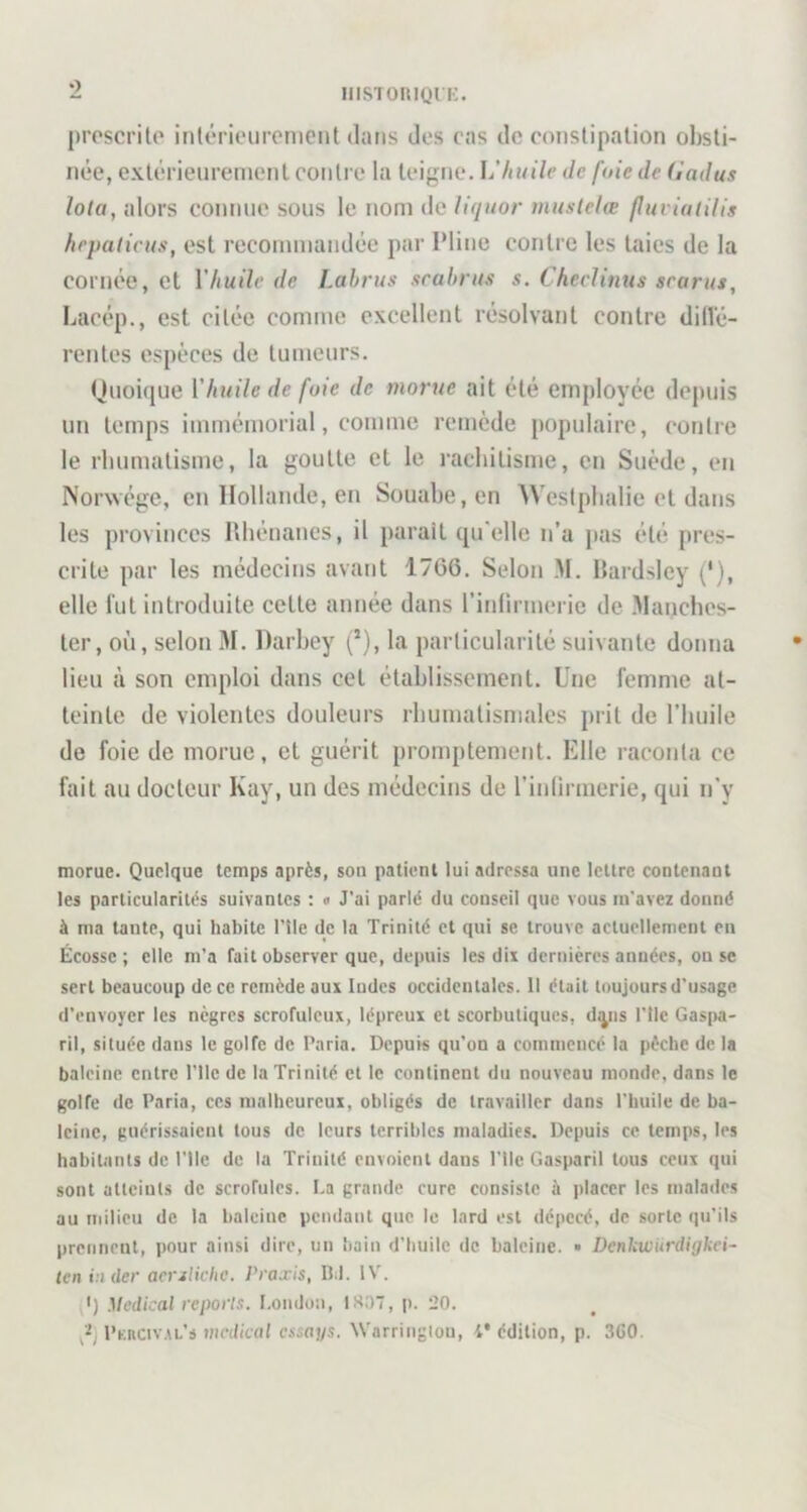 O iiisToitiQri;. proscrite inlérieurcnicnt dans des cas de constipation obsti- née, extérieurement contre la teigne. huile de fuie de (indus Iota, alors connue sous le nom de liquor muslelæ fluviuiilis hrpalicus, est recommandée par Pline contre les taies de la cornée, et Vhuile de Lahrus scahrus s. Checlinus srarus, Lacép., est citée comme excellent résolvant contre difié- rentes espèces de tumeurs. Huoique Vhuile de fuie de morue ait été employée depuis un temps immémorial, comme remède populaire, contre le rhumatisme, la goutte et le rachitisme, en Suède, en Norwége, en Hollande, en Souahe,en Wesiphalie et dans les provinces Rhénanes, il parait qu'elle n’a pas été pres- crite par les médecins avant 17G6. Selon .M, Rardsley (*), elle lut introduite cette année dans l’iidirmerie de .Mauches- ter, où, selon M. Darhey (’), la particularité suivante donna lieu à son emploi dans cet étahlissement. Une femme at- teinte de violentes douleurs rhumatismales prit de l’huile de foie de morue, et guérit promptement. Elle raconta ce fait au docteur Kay, un des médecins de l’inlirmerie, qui n'y morue. Quelque temps après, son patient lui adressa une lettre contenant les particularités suivantes : « J'ai parlé du conseil que vous m’avez donné à ma tante, qui habite l’île de la Trinité et qui se trouve actuellement en Écosse ; elle m’a Tait observer que, depuis les dii dernières années, ou se sert beaucoup de ce remède aui Indes occidentales. 11 était toujours d’usage d’envoyer les nègres scrofuleux, lépreux et scorbutiques, d^ns l'ilc GasjKi- ril, située dans le golfe de Paria. Depuis qu’on a commencé la pèche de la baleine entre l’ile de la Trinité et le continent du nouveau monde, dans le golfe de Paria, ces malheureux, obligés de travailler dans l’huile de ba- leine, guérissaient tous de leurs terribles maladies. Depuis ce temps, les habitants de Plie de la Trinité envoient dans Plie Gasparil tous ceux qui sont atteints de scrofules. La grande cure consiste à placer les malades au milieu de la baleine pendant que le lard est dépecé, de sorte qu’ils prenneut, pour ainsi dire, un bain d’huile de baleine. ■ Denkwurdigkei- len in lier acrslicke. Praxis, Bd. IV. ,') Medical reporls. Louduii, 1807, p. 20. Pkkciv.\l’s vicdical essays. \Varriiigtoii, 4* édition, p. 3G0.