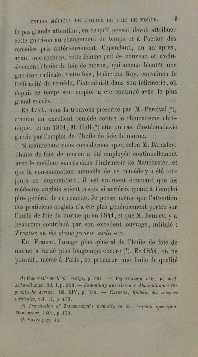 fit pas grande attention , en ce (ju’il pensait devoir attribuer cette guérison au changement de temps et à l’action des remèdes pris antérieurement. Cependant, un an après, avant une rechute, cette femme prit de nouveau et exclu- sivement l’huile de foie de morue, qui amena bientôt une guérison radicale. Cette fois, le docteur Kay, convaincu de l’elVicacité du remède, l’introduisit dans son inlirmerie, où depuis ce temps son emploi a été continué avec le plus grand succès. En 1771, nous la trouvons prescrite par M. Percival (*), comme un excellent remède contre le rhumatisme chro- nique, et en 1801, M. Hull (*) cite un cas d’ostéomalaxie guérie par l’emploi de l’huile de foie de morue. Si maintenant rions considérons que, selon M. Bardsley, l’huile de foie de morue a été employée continuellement avec le meilleur succès dans l’infirmerie de Manchester, et que la consommation annuelle de ce remède y a été tou- jours en augmentant, il est viaiment étonnant que les médecins anglais soient restés si arriérés quant à l’emploi plus général de ce remède. Je pense môme que l’altention des praticiens anglais n’a été plus généralement portée sur l’huile de foie de morue qu’en 18/il,et que M. Bennett y a beaucoup contribué par son excellent ouvrage, intitulé : Trealise on the oleum jecoris aselli,etc. En France, l’usage plus général de l’huile de foie de morue a lardé plus longtemps encore (*). Enl8/i/i, on ne pouvait, môme à Paris, se procurer une huile de qualité (') Percival’s medical essays, p. 35i. — licpertorium chir. u. med. Âbhandlungon Bd. I,p. 298. —Sammlmg auserksener Abhandlungen fiir praklischc Aertze, Bd. XIV, p. 330. — Capuron, BuUclin des sciences médicales, vol. II, p. 439. (2) Translation of Baudelocqde’s memoirs on Ihc cæsarian operation. Manchester, iSOl, p. 139. (3) Voyez page 41.